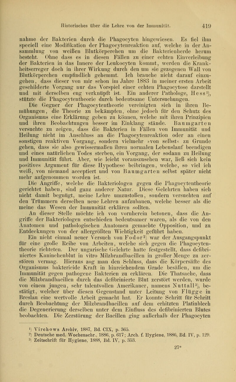 nähme der Bakterien durch die Phagocyten hingewiesen. Es fiel ihm speciell eine Modifikation der Pliagocytcnreaktion auf, welche in der An- sammlung- von weißen Blutkörperchen um die Bakterienherde herum besteht. Olme dass es in diesen Fällen zu einer echten Einverleibung der Bakterien in das Innere der Leukocyten kommt, werden die Krank- heitserreger doch in ihrer Wirkung durch den um sie gezogenen Wall von Blutkörperchen empfindlich gehemmt. Ich brauche nicht darauf einzu- gehen , dass dieser von mir schon im Jahre 1883 in meiner ersten Arbeit geschiklerte Vorgang nur das Vorspiel einer echten Phagocytose darstellt und mit derselben eng verknüpft ist. Ein anderer Pathologe, Hess^j, stützte die Phagocytentheorie durch bedeutsame Untersuchungen. Die Gegner der Phagocytentheorie vereinigten sich in ihren Be- mühungen, die Theorie zu bekämpfen, ohne jedoch für den Schutz des Organismus eine Erklärung geben zu können, welche mit ihren Prinzipien und ihren Beobachtungen besser im Einklang stände. Baumgarten versuchte zu zeigen, dass die Bakterien in Fällen von Immunität und Heilung nicht im Anschluss an die Phagocytenreaktion oder an einen sonstigen reaktiven Vorgang, sondern vielmehr »von selbst« zu Grunde gehen, dass sie also gewissermaßen ihren normalen Lebenslauf beendigen und eines natürlichen Todes sterben, ein Vorgang, der sodann zu Heilung und Immunität führt. Aber, wie leicht vorauszusehen war, ließ sich kein positives Argument für diese Hypothese beibringen, welche, so viel ich weiß, von niemand acceptiert und von Baumgarten selbst später nicht mehr aufgenommen worden ist. Die Angriffe, welche die Bakteriologen gegen die Phagocytentheorie gerichtet haben, sind ganz anderer Natur. Diese Gelehrten haben sich nicht damit begnügt, meine Lehre umzustoßen, sondern versuchten auf den Trümmern derselben neue Lehren aufzubauen, welche besser als die meine das Wesen der Immunität erklären sollten. An dieser Stelle möchte ich von vornherein betonen, dass die An- griffe der Bakteriologen entschieden bedeutsamer waren, als die von den Anatomen und pathologischen Anatomen gemachte Opposition, und zu Entdeckungen von der allergrößten Wichtigkeit geführt haben. Ein nicht einmal neuer Versuch von Fodor^) war der Ausgangspunkt für eine große Reihe von Arbeiten, welche sich gegen die Phagocyten- theorie richteten. Der ungarische Gelehrte hatte festgestellt, dass defibri- niertes Kaninchenblut in vitro Milzbrandbacillen in großer Menge zu zer- stören vermag. Hieraus zog man den Schluss, dass die Körpersäfte des Organismus baktericide Kraft in hinreichendem Grade besäßen, um die Immunität gegen pathogene Bakterien zu erklären. Die Thatsache, dass die Milzbrandbacillen durch das defibrinierte Blut zerstört werden, wurde von einem jungen, sehr talentvollen Amerikaner, namens NuttalP), be- stätigt, welcher über diesen Gegenstand unter Leitung von Flügge in Breslau eine wertvolle Arbeit gemacht hat. Er konnte Schritt für Schritt durch Beobachtung der Milzbrandbacillen auf dem erhitzten Platinblech die Degenerierung derselben unter dem Einfluss des defibrinierten Blutes beobachten. Die Zerstörung der Bacillen ging außerhalb der Phagocyten 1) Virchows Archiv, 1887, Bd. CIX, p. 365. 2) Deutsche med. Wochenschr., 1886, p. 617; Arch. f. Hygiene, 1886, Bd. IV, p. 129. 3) Zeitschrift für Hygiene, 1888, Bd. IV, p. 353. 27*