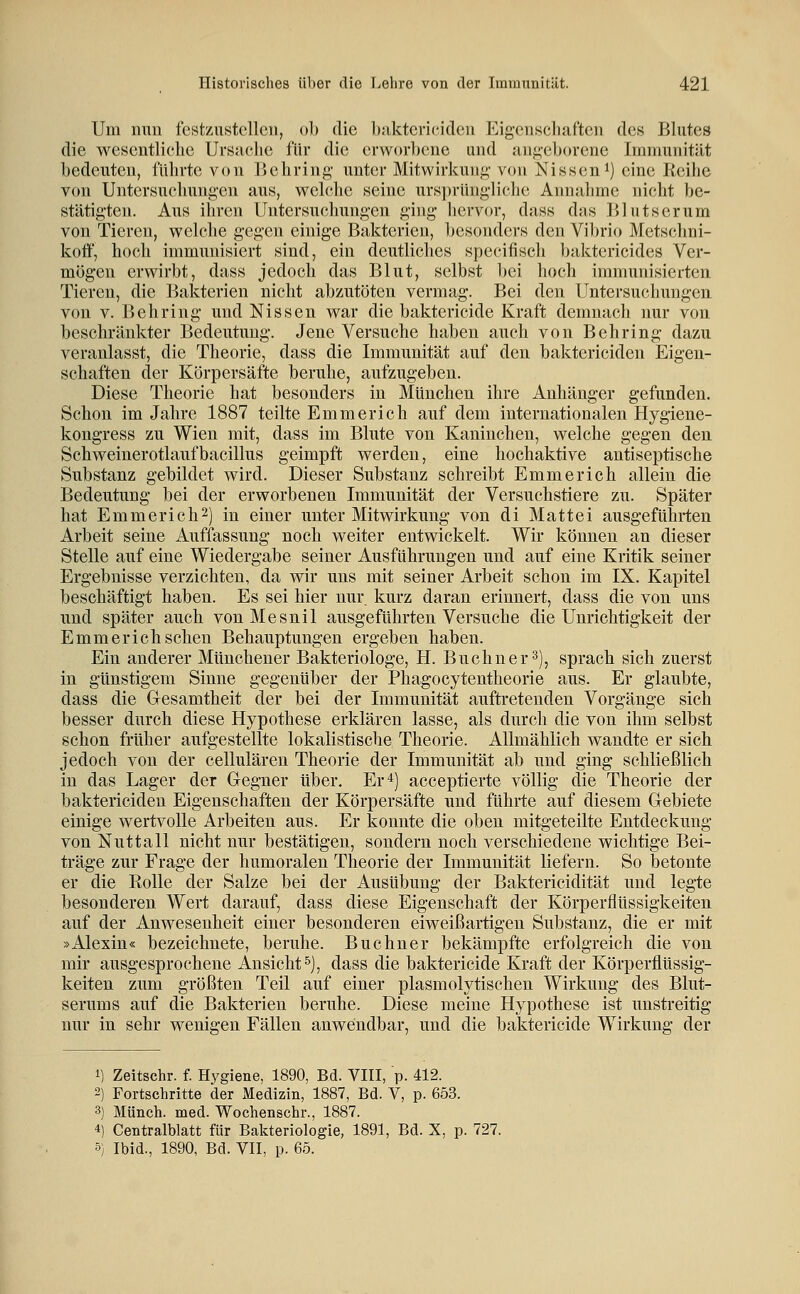 Um nun festzustellen, ob die baktericiden Eigenschaften des Blutes die wesentliche Ursache für die erworbene und angeborene Immunität bedeuten, führte von Uehring unter Mitwirkung- von Nisseni) eine Reihe von Untersuchungen aus, welclie seine ursprüngliche Aimahme nicht be- stätigten. Aus ihren Untersuchungen ging liervor, dass das Blutserum von Tieren, welche gegen einige Bakterien, besonders den Vibrio Metsclmi- koö, hoch immunisiert sind, ein deutliches specifisch baktcrieides Ver- mögen erwirbt, dass jedoch das Blut, selbst bei hoch immunisierten Tieren, die Bakterien nicht abzutöten vermag. Bei den Untersuchungen von V. Behring und Nissen war die baktericide Kraft demnach nur von beschränkter Bedeutung. Jene Versuche haben auch von Behring dazu veranlasst, die Theorie, dass die Immunität auf den baktericiden Eigen- schaften der Körpersäfte beruhe, aufzugeben. Diese Theorie hat besonders in München ihre Anhänger gefunden. Schon im Jahre 1887 teilte Emmerich auf dem internationalen Hygiene- kongress zu Wien mit, dass im Blute von Kaninchen, welche gegen den Schweinerotlaufbacillus geimpft werden, eine hochaktive antiseptische Substanz gebildet wird. Dieser Substanz schreibt Emmerich allein die Bedeutung bei der erworbenen Immunität der Versuchstiere zu. Später hat Emmerich2) in einer unter Mitwirkung von di Mattei ausgeführten Arbeit seine Auffassung noch weiter entwickelt. Wir können an dieser Stelle auf eine Wiedergabe seiner Ausführungen und auf eine Kritik seiner Ergebnisse verzichten, da wir uns mit seiner Arbeit schon im IX. Kapitel beschäftigt haben. Es sei hier nur kurz daran erinnert, dass die von uns und später auch vonMesnil ausgeführten Versuche die Unrichtigkeit der Emmerich sehen Behauptungen ergeben haben. Ein anderer Münchener Bakteriologe, H. Buchner ^j, sprach sich zuerst in günstigem Sinne gegenüber der Phagocytentheorie aus. Er glaubte, dass die Gesamtheit der bei der Immunität auftretenden Vorgänge sich besser durch diese Hypothese erklären lasse, als durch die von ihm selbst schon früher aufgestellte lokalistische Theorie. Allmählich wandte er sich jedoch von der cellulären Theorie der Immunität ab und ging schließlich in das Lager der Gegner über. Er 4) acceptierte völlig die Theorie der baktericiden Eigenschaften der Körpersäfte und führte auf diesem Gebiete einige wertvolle Arbeiten aus. Er konnte die oben mitgeteilte Entdeckung von Nuttall nicht nur bestätigen, sondern noch verschiedene wichtige Bei- träge zur Frage der humoralen Theorie der Immunität liefern. So betonte er die Rolle der Salze bei der Ausübung der Baktericidität und legte besonderen Wert darauf, dass diese Eigenschaft der Körperflüssigkeiten auf der Anwesenheit einer besonderen eiweißartigen Substanz, die er mit »Alexin« bezeichnete, beruhe. Buchner bekämpfte erfolgreich die von mir ausgesprochene Ansicht &), dass die baktericide Kraft der Körperflüssig- keiten zum größten Teil auf einer plasmolytischen Wirkung des Blut- serums auf die Bakterien beruhe. Diese meine Hypothese ist unstreitig nur in sehr wenigen Fällen anwendbar, und die baktericide Wirkung der 1) Zeitschr. f. Hygiene, 1890, Bd. VIII, p. 412. 2) Fortschritte der Medizin, 1887, Bd. V, p. 653. 3) Münch. med. Wochenschr., 1887. 4) Centralblatt für Bakteriologie, 1891, Bd. X, p. 727.