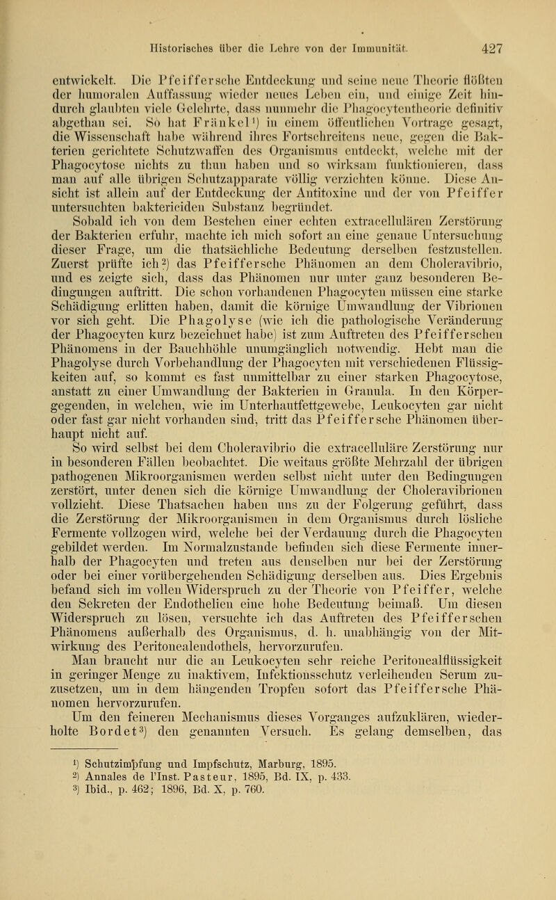 \ entwickelt. Die Pfeiffersche Eiitdeckuiiii,' und seine neue Theorie fiijßteu der luunor.-üen Auffassunj^- wieder neues Lel)cn ein, und einige Zeit liiu- durch ghinl)ten viele Gelehrte, dass nunnielu- die l*liagocytentheorie definitiv abgethan sei. So hat Fränkel') in einem ütfentlichen Vortrage gesagt, die Wissenschaft hal)e während ihres Fortschreitens neue, gegen die Bak- terien gerichtete Schutzwaffeu des Organismus entdeckt, welche mit der Phagocytose nichts zu thun haben und so wirksam funktionieren, dass man auf alle übrigen Schutzapparate völlig verzichten kijnne. Diese An- sicht ist allein auf der Entdeckung der Antitoxine und der von Pfeiffer untersuchten baktericiden Substanz begründet. Sobald ich von dem Bestehen einer echten extracellulären Zerstörung der Bakterien erfuhr, machte ich mich sofort an eine genaue Untersuchung dieser Frage, um die thatsächliche Bedeutung derselben festzustellen. Zuerst prüfte ich2) das Pfeiffersche Phänomen an dem Choleravibrio, und es zeigte sich, dass das Phänomen nur unter ganz besonderen Be- dingungen auftritt. Die schon vorhandenen Phagocyten müssen eine starke Schädigung erlitten haben, damit die körnige Umwandlung der Vibrionen vor sich geht. Die Phagolyse (wie ich die pathologische Veränderung der Phagocyten kurz bezeichnet habe) ist zum Auftreten des Pfeifferschen Phänomens in der Bauchhöhle unumgänglich notwendig. Hebt man die Phagolyse durch Vorbehandlung der Phagocyten mit verschiedenen Flüssig- keiten auf, so kommt es fast unmittelbar zu einer starken Phagocytose, anstatt zu einer Umwandlung der Bakterien in Granula. In den Körper- gegenden, in welchen, wie im Unterhautfettgewebe, Leukocyten gar nicht oder fast gar nicht vorhanden sind, tritt das Pfeiffersche Phänomen über- haupt nicht auf. So wird selbst bei dem Choleravibrio die extracelluläre Zerstörung nur in besonderen Fällen beobachtet. Die weitaus größte Mehrzahl der übrigen pathogenen Mikroorganismen werden selbst nicht unter den Bedingungen zerstört, unter denen sich die körnige Umwandlung der Choleravibrionen vollzieht. Diese Thatsachen haben uns zu der Folgerung geführt, dass die Zerstörung der Mikroorganismen in dem Organismus durch lösliche Fermente vollzogen wird, welche bei der Verdauung durch die Phagocyten gebildet werden. Im Normalzustände befinden sich diese Fermente inner- halb der Phagocyten und treten aus denselben nur bei der Zerstörung oder bei einer vorübergehenden Schädigung derselben aus. Dies Ergebnis befand sich im vollen Widerspruch zu der Theorie von Pfeiffer, welche den Sekreten der Endothelien eine hohe Bedeutung beimaß. Um diesen Widerspruch zu lösen, versuchte ich das Auftreten des Pfeifferschen Phänomens außerhalb des Organismus, d. h. unabhängig von der Mit- wirkung des Peritonealendothels, hervorzurufen. Man braucht nur die au Leukocyten sehr reiche Peritonealflüssigkeit in geringer Menge zu inaktivem, Infektionsschutz verleihenden Serum zu- zusetzen, um in dem hängenden Tropfen sofort das Pfeiffersche Phä- nomen hervorzurufen. Um den feineren Mechanismus dieses Vorganges aufzuklären, wieder- holte Bordet^) den genannten Versuch. Es gelang demselben, das i) Schutzimpfung und Impfschutz, Marburg, 1895. 2) Annales de l'Inst. Pasteur, 1895, Bd. IX, p. 433. 3) Ibid., p. 462; 1896, Bd. X, p. 760.