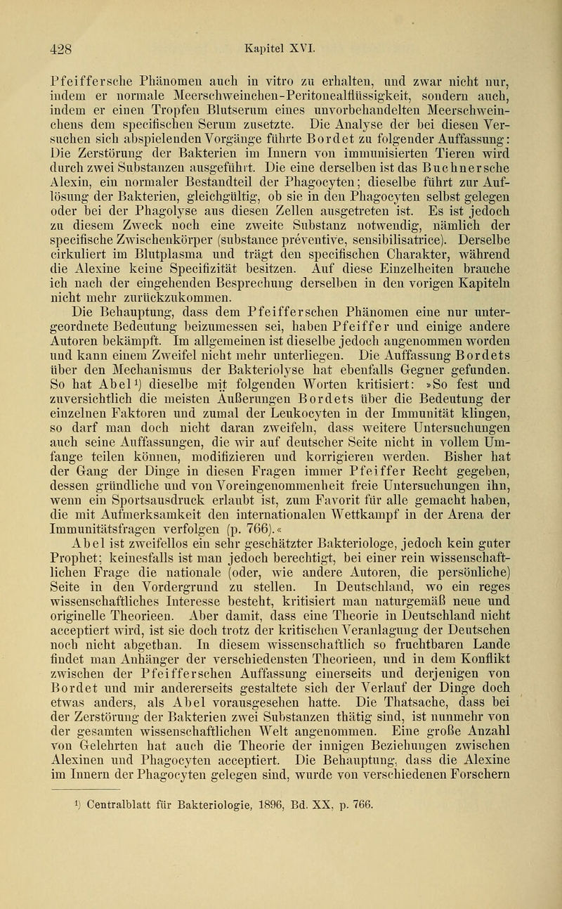 Pfeiffersche Phänomen auch in vitro zu erhalten, und zwar nicht nur, indem er normale Meerschweinchen-PeritonealflUssigkeit, sondern auch, indem er einen Tropfen Blutserum eines unvorbehandelten Meerschwein- chens dem speciiischen Serum zusetzte. Die Analyse der hei diesen Ver- suchen sich abspielenden Vorgänge führte Bordet zu folgender Auffassung: Die Zerstörung der Bakterien im Innern von immunisierten Tieren wird durch zwei Substanzen ausgefühit. Die eine derselben ist das Buchnersche Alexin, ein normaler Bestandteil der Phagocyten; dieselbe führt zur Auf- lösung der Bakterien, gleichgültig, ob sie in den Phagocyten selbst gelegen oder bei der Phagolyse aus diesen Zellen ausgetreten ist. Es ist jedoch zu diesem Zweck noch eine zweite Substanz notwendig, nämlich der specifische Zwischenkörper (substance preventive, sensibilisatrice). Derselbe cirkuliert im Blutplasma und trägt den specifischen Charakter, während die Alexine keine Specifizität besitzen. Auf diese Einzelheiten brauche ich nach der eingehenden Besprechung derselben in den vorigen Kapiteln nicht mehr zurückzukommen. Die Behauptung, dass dem Pfeifferschen Phänomen eine nur unter- geordnete Bedeutung beizumessen sei, haben Pfeiffer und einige andere Autoren bekämpft. Im allgemeinen ist dieselbe jedoch angenommen worden und kann einem Zweifel nicht mehr unterliegen. Die Auffassung Bordets über den Mechanismus der Bakteriolyse hat ebenfalls Gegner gefunden. So hat AbeU) dieselbe mit folgenden Worten kritisiert: »So fest und zuversichtlich die meisten Äußerungen Bordets über die Bedeutung der einzelnen Faktoren und zumal der Leukocyten in der Immunität klingen, so darf man doch nicht daran zweifeln, dass weitere Untersuchungen auch seine Auffassungen, die wir auf deutscher Seite nicht in vollem Um- fange teilen können, modifizieren und korrigieren werden. Bisher hat der Gang der Dinge in diesen Fragen immer Pfeiffer Recht gegeben, dessen gründliche und von Voreingenommenheit freie Untersuchungen ihn, wenn ein Sportsausdruck erlaubt ist, zum Favorit für alle gemacht haben, die mit Aufmerksamkeit den internationalen Wettkampf in der Arena der Immunitätsfragen verfolgen (p. 766).« Abel ist zweifellos ein sehr geschätzter Bakteriologe, jedoch kein guter Prophet; keinesfalls ist man jedoch berechtigt, bei einer rein wissenschaft- lichen Frage die nationale (oder, wie andere Autoren, die persönliche) Seite in den Vordergrund zu stellen. In Deutschland, wo ein reges wissenschaftliches Interesse besteht, kritisiert man naturgemäß neue und originelle Theorieen. Aber damit, dass eine Theorie in Deutschland nicht acceptiert wird, ist sie doch trotz der kritischen Veranlagung der Deutschen noch nicht abgethan. In diesem wissenschaftlich so fruchtbaren Lande findet man Anhänger der verschiedensten Theorieen, und in dem Konflikt zwischen der Pfeifferschen Auffassung einerseits und derjenigen von Bordet und mir andererseits gestaltete sich der Verlauf der Dinge doch etwas anders, als Abel vorausgesehen hatte. Die Thatsache, dass bei der Zerstörung der Bakterien zwei Substanzen thätig sind, ist nunmehr von der gesamten wissenschaftlichen Welt angenommen. Eine große Anzahl von Gelehrten hat auch die Theorie der innigen Beziehungen zwischen Alexinen und Phagocyten acceptiert. Die Behauptung, dass die Alexine im Innern der Phagocyten gelegen sind, wurde von verschiedenen Forschern 1) Centralblatt für Bakteriologie, 1896, Bd. XX, p. 766.