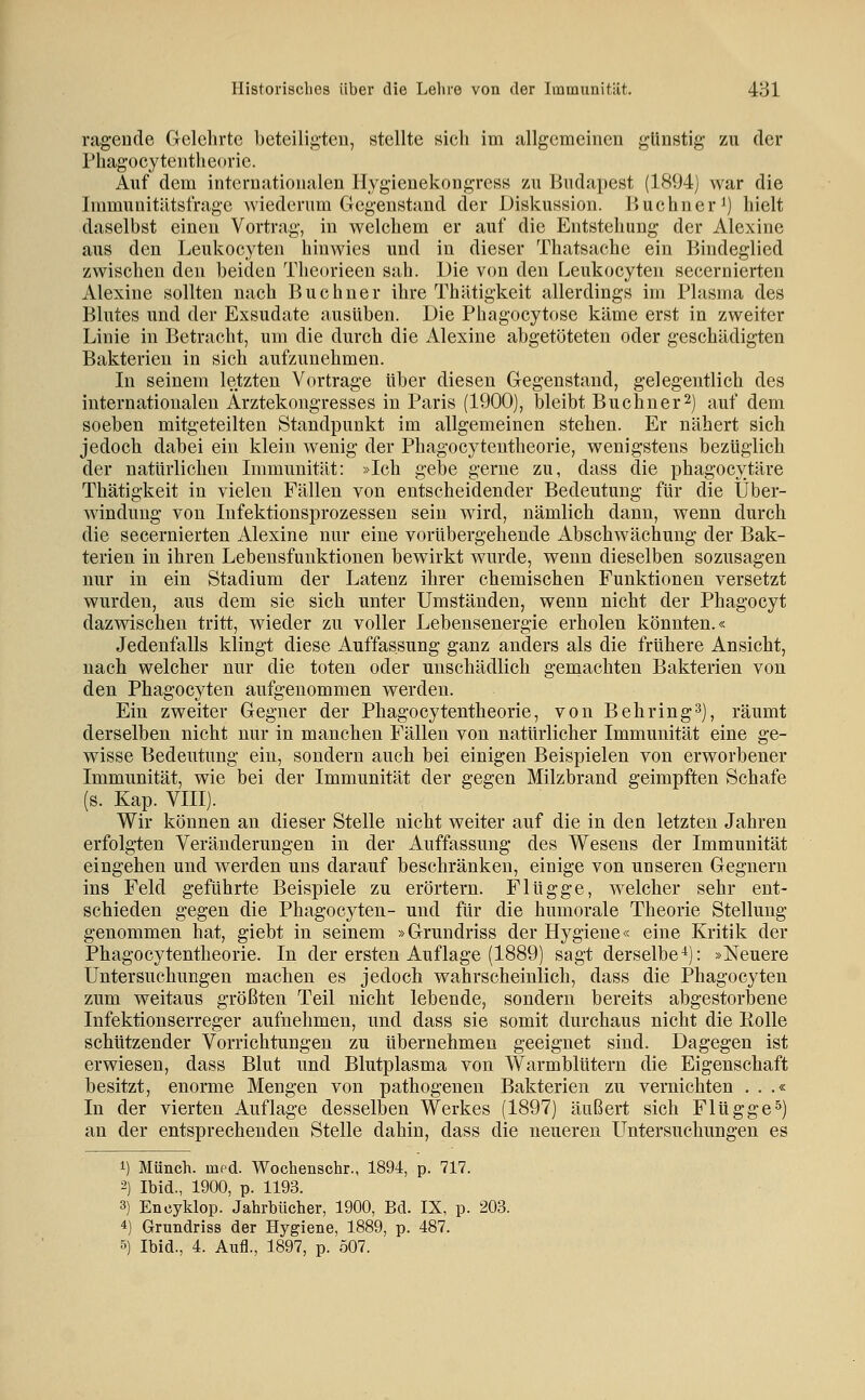 ragende Gelehrte beteiligten, stellte sich im allgemeinen günstig zu der Phagocy tenthe( >rie. Auf dem internationalen Hygienekongress zu Budapest (1894) war die Immunitätstrage wiederum Gegenstand der Diskussion, liuchner^) hielt daselbst einen Vortrag, in welchem er auf die Entstehung der Alexine aus den Leukocyten hinwies und in dieser Thatsache ein Bindeglied zwischen den beiden Theorieen sah. Die von den Leukocyten secernierten Alexine sollten nach Buchner ihre Thätigkeit allerdings im Plasma des Blutes und der Exsudate ausüben. Die Phagocytose käme erst in zweiter Linie in Betracht, um die durch die Alexine abgetöteten oder geschädigten Bakterien in sich aufzunehmen. In seinem letzten Vortrage über diesen Gegenstand, gelegentlich des internationalen Arztekougresses in Paris (1900), bleibt Büchner^) auf dem soeben mitgeteilten Standpunkt im allgemeinen stehen. Er nähert sich jedoch dabei ein klein wenig der Phagocytentheorie, wenigstens bezüglich der natürlichen Immunität: »Ich gebe gerne zu, dass die phagocytäre Thätigkeit in vielen Fällen von entscheidender Bedeutung für die Über- windung von Infektionsprozessen sein wird, nämlich dann, wenn durch die secernierten Alexine nur eine vorübergehende Abschwächung der Bak- terien in ihren Lebensfuuktionen bewirkt wurde, wenn dieselben sozusagen nur in ein Stadium der Latenz ihrer chemischen Funktionen versetzt wurden, aus dem sie sich unter Umständen, wenn nicht der Phagocyt dazwischen tritt, wieder zu voller Lebensenergie erholen könnten.« Jedenfalls klingt diese Auffassung ganz anders als die frühere Ansicht, nach welcher nur die toten oder unschädlich genaachten Bakterien von den Phagocyten aufgenommen werden. Ein zweiter Gegner der Phagocytentheorie, von Behring^), räumt derselben nicht nur in manchen Fällen von natürlicher Immunität eine ge- wisse Bedeutung ein, sondern auch bei einigen Beispielen von erworbener Immunität, wie bei der Immunität der gegen Milzbrand geimpften Schafe (s. Kap. VIII). Wir können an dieser Stelle nicht weiter auf die in den letzten Jahren erfolgten Veränderungen in der Auffassung des Wesens der Immunität eingehen und werden uns darauf beschränken, einige von unseren Gegnern ins Feld geführte Beispiele zu erörtern. Flügge, welcher sehr ent- schieden gegen die Phagocj^ten- und für die humorale Theorie Stellung genommen hat, giebt in seinem »Grundriss der Hygiene« eine Kritik der Phagocytentheorie. In der ersten Auflage (1889) sagt derselbe^): »Neuere Untersuchungen machen es jedoch wahrscheinlich, dass die Phagocyten zum weitaus größten Teil nicht lebende, sondern bereits abgestorbene Infektionserreger aufnehmen, und dass sie somit durchaus nicht die Eolle schützender Vorrichtungen zu übernehmen geeignet sind. Dagegen ist erwiesen, dass Blut und Blutplasma von Warmblütern die Eigenschaft besitzt, enorme Mengen von pathogenen Bakterien zu vernichten . . .« In der vierten Auflage desselben Werkes (1897) äußert sich Flugge^) an der entsprechenden Stelle dahin, dass die neueren Untersuchungen es 1) Münch. med. Wochenschr., 1894, p. 717. 2) Ibid., 1900, p. 1193. 3) Encyklop. Jahrbücher, 1900, Bd. IX, p. 203. 4) Grundriss der Hygiene, 1889, p. 487. 5) Ibid., 4. Aufl., 1897, p. 507.