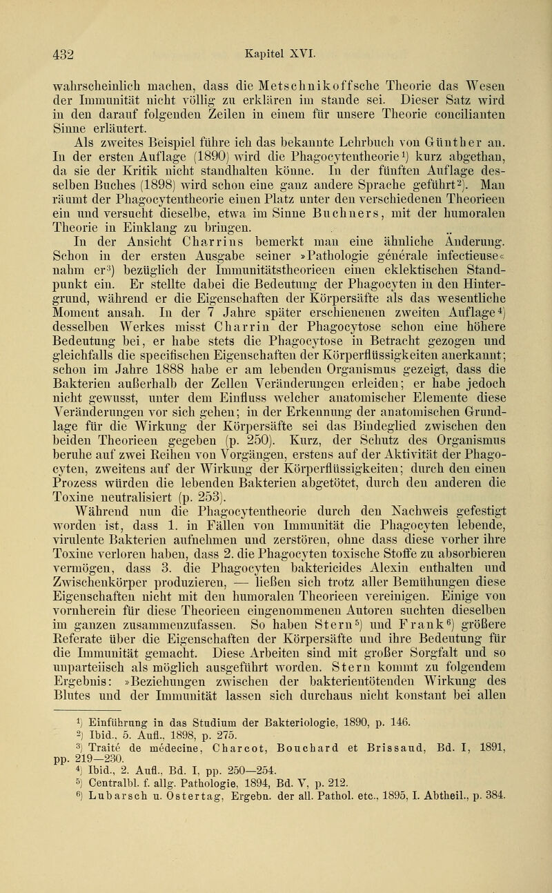 wahrsclieinlich machen, dass die Metschnikoffsclie Theorie das Wesen der Immunität nicht völlig zu erklären im stände sei. Dieser Satz wird in den darauf folgenden Zeilen in einem für unsere Theorie concilianten Sinne erläutert. Als zweites Beispiel führe ich das bekannte Lehrbuch von Günther an. In der ersten Auflage (1890) wird die Phagocytentheorie ^j kurz abgethan, da sie der Kritik nicht standhalten könne. In der fünften Auflage des- selben Buches (1898) wird schon eine ganz andere Sprache geführt2). Man räumt der Phagocytentheorie einen Platz unter den verschiedenen Theorieen ein und versucht dieselbe, etwa im Sinne Buchners, mit der humoralen Theorie in Einklang zu bringen. In der Ansicht C harr ins bemerkt man eine ähnliche Änderung. Schon in der ersten Ausgabe seiner »Pathologie generale infectieuse« nahm er^) bezüglich der Immunitätstheorieen einen eklektischen Stand- punkt ein. Er stellte dabei die Bedeutung der Phagocyten in den Hinter- grund, während er die Eigenschaften der Körpersäfte als das wesentliche Moment ansah. In der 7 Jahre später erschienenen zweiten Auflage 4) desselben Werkes misst Charrin der Phagocytose schon eine höhere Bedeutung bei, er habe stets die Phagocytose in Betracht gezogen und gleichfalls die specifischen Eigenschaften der Körperflüssigkeiten anerkannt; schon im Jahre 1888 habe er am lebenden Organismus gezeigt, dass die Bakterien außerhalb der Zellen Veränderungen erleiden; er habe jedoch nicht gewusst, unter dem Einfluss welcher anatomischer Elemente diese Veränderungen vor sich gehen; in der Erkennung der anatomischen Grund- lage für die Wirkung der Körpersäfte sei das Bindeglied zwischen den beiden Theorieen gegeben (p. 250). Kurz, der Schutz des Organismus beruhe auf zwei Reihen von Vorgängen, erstens auf der Aktivität der Phago- cyten, zweitens auf der Wirkung der Körperflüssigkeiten; durch den einen Prozess würden die lebenden Bakterien abgetötet, durch den anderen die Toxine neutralisiert (p. 253). Während nun die Phagocytentheorie durch den Nachweis gefestigt worden ist, dass 1. in Fällen von Immunität die Phagocyten lebende, virulente Bakterien aufnehmen und zerstören, ohne dass diese vorher ihre Toxine verloren haben, dass 2. die Phagocyten toxische Stoffe zu absorbieren vermögen, dass 3. die Phagocyten baktericides Alexin enthalten und Zwischenkörper produzieren, — ließen sich trotz aller Bemühungen diese Eigenschaften nicht mit den humoralen Theorieen vereinigen. Einige von vornherein für diese Theorieen eingenommenen Autoren suchten dieselben im ganzen zusammenzufassen. So haben Stern5) und Frank^) größere Eeferate über die Eigenschaften der Körpersäfte und ihre Bedeutung für die Immunität gemacht. Diese Arbeiten sind mit großer Sorgfalt und so unparteiisch als möglich ausgeführt worden. Stern kommt zu folgendem Ergebnis: »Beziehungen zwischen der bakterientötenden Wirkung des Blutes und der Immunität lassen sich durchaus nicht konstant bei allen 1) Einführnng in das Studium der Bakteriologie, 1890, p. 146. 2) Ibid.. 5. Aufl., 1898, p. 275. 3) Traite de medeeine, Charcot, Bouchard et Brissaud, Bd. I, 1891, pp. 219—230. 4) Ibid., 2. Aufl., Bd. I, pp. 250—254. 5) Centralbl. f. allg. Pathologie, 1894, Bd. V, p. 212. 6) Lubarsch u. Ostertag, Ergebn. der all. Pathol. etc., 1895,1. Abtheil., p. 384.