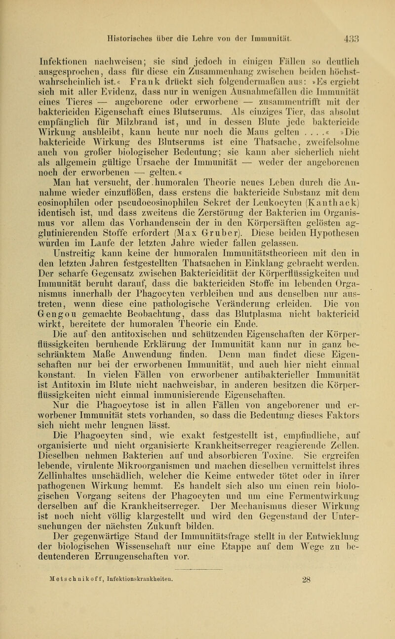 Infektionen nuchweiscn; sie sind jedoch in cinif!;en Fällen so deutlich misg-esprochen, dass für diese ein Znsainnicnhnnfi; zwischen beiden höchst- vvjihvsch{^inlich ist.« Frank drückt sich folgenderniaBen aus: »Es ergiebt sich mit aller Evidenz, dass nur in wenigen Ausnahmefällen die Immunität eines Tieres — angeborene oder erworbene — zusannncntritft mit d(;r baktericiden Eigenschaft eines Blutserums. Als einziges Tier, das absolut empfänglicli für Milzbrand ist, und in dessen Blute jede baktericide Wirkung ausbleibt, kann heute nur noch die Maus gelten . . . .« »Die baktericide Wirkung des Blutserums ist eine Thatsaclie, zweifelsohne auch von großer l)iologiscber Bedeutung; sie kann aber sicherlich nicht als allgemein gültige Ursache der Immunität — weder der angeborenen noch der erworbenen — gelten.« Man hat versucht, der. humoralen Theorie neues Leben durch die An- nahme wieder einzuflößen, dass erstens die baktericide Substanz mit dem eosinophilen oder pscudoeosiuophileu Sekret der Leukocyten (Kanthack) identisch ist, und dass zweitens die Zerstörung der Bakterien im Organis- mus vor allem das Vorhandensein der in den Körpersäften gelösten ag- glutinierenden Stoffe erfordert (Max Glruber). Diese beiden Hypothesen würden im Laufe der letzten Jahre wieder fallen gelassen. Unstreitig kann keine der humoralen Immunitätstheorieen mit den in den letzten Jahren festgestellten Thatsachen in Einklang gebracht werden. Der scharfe Gegensatz zwischen Baktericidität der Körperflüssigkeiten und Immunität beruht darauf, dass die baktericiden Steife im lebenden Orga- nismus innerhalb der Phagocyteu verbleiben und aus denselben nur aus- treten, wenn diese eine pathologische Veränderung erleiden. Die von Gengou gemachte Beobachtung, dass das Blutplasma nicht baktericid wirkt, bereitete der Immoralen Theorie ein Ende. Die auf den antitoxischen und schützenden Eigenschaften der Körper- flüssigkeiten beruhende Erklärung der Immunität kann nur in ganz be- schränktem Maße Anwendung finden. Denn man findet diese Eigen- schaften nur bei der erworbenen Immunität, und auch hier nicht einmal konstant. In vielen Fällen von erworbener antibakterieller Immunität ist Antitoxin im Blute nicht nachweisbar, in anderen besitzen die Körper- flüssigkeiten nicht einmal immunisierende Eigenschaften. Nur die Phagocytose ist in allen Fällen von angeborener und er- worbener Immunität stets vorhanden, so dass die Bedeutung dieses Faktors sich nicht mehr leugnen lässt. Die Phagocyten sind, wie exakt festgestellt ist, empfindliche, auf organisierte und nicht organisierte Krankheitserreger reagierende Zellen. Dieselben nehmen Bakterien auf und absorbieren Toxine. Sie ergreifen lebende, virulente Mikroorganismen und machen dieselben vermittelst ihres Zellinhaltes unschädlich, welcher die Keime entweder tötet oder in ihrer pathogenen Wirkung hemmt. Es handelt sich also um einen rein biolo- gischen Vorgang seitens der Phagocyten und um eine Fermeutwirkung derselben auf die Krankheitserreger. Der Mechanismus dieser Wirkung ist noch nicht völlig klargestellt und wird den Gegenstand der Unter- suchungen der nächsten Zukunft bilden. Der gegenwärtige Stand der Immunitätsfrage stellt in der Entwicklung der biologischen Wissenschaft nur eine Etappe auf dem Wege zu be- deutenderen Errungenschaften vor. Metschnikoff, Infektionskranklieiteu.