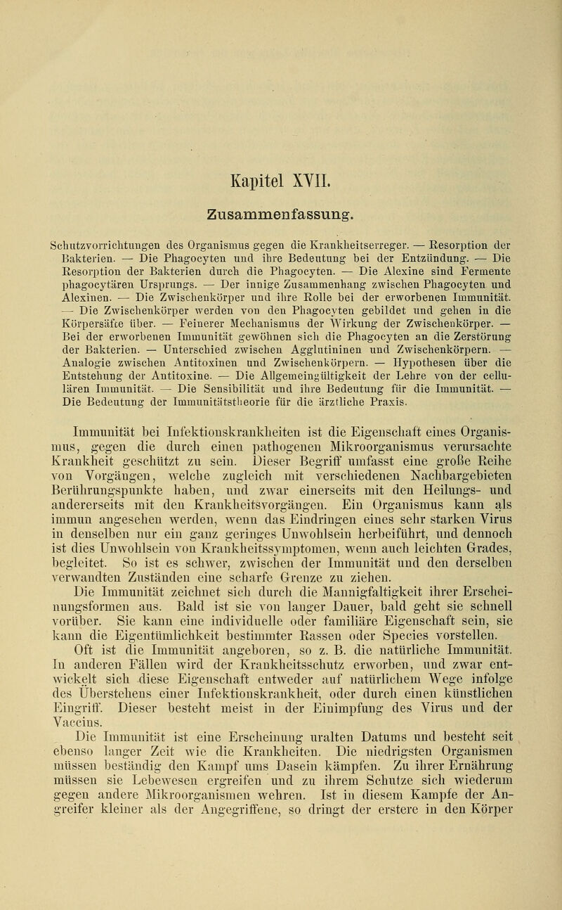 Kapitel XYIL Zusammenfassung. Schutzvorrichtungen des Organismus gegen die Krankheitserreger. — Resorption der Bakterien. — Die Phagocyten und ihre Bedeutung bei der Entzündung. — Die Eesorption der Baliterien durch die Phagocyten. — Die Alexine sind Fermente phagocytären Ursprungs. — Der innige Zusammenhang zwischen Phagocyten und Alexinen. — Die Zwischenkörper und ihre Rolle bei der erworbenen Immunität. — Die Zwischenkörper werden von den Phagocyten gebildet und gehen in die Körpersäfce über. — Feinerer Mechanismus der Wirkung der Zwischenkörper. — Bei der erworbenen Immunität gewöhnen sich die Phagocyten an die Zerstörung der Bakterien. — Unterschied zwischen Agglutininen und Zwischenkörpern. — Analogie zwischen Antitoxinen und Zwischenkörpern. — Hypothesen über die Entstehung der Antitoxine. — Die Allgemeingültigkeit der Lehre von der cellu- lären Immunität. — Die Sensibilität und ihre Bedeutung für die Immunität. — Die Bedeutung der Immunitätstlieorie für die ärztliche Praxis. Immunität bei lufektiouslvrankbeiten ist die Eigenscliaft eines Organis- mus, gegen die durcli einen patliogenen Mikroorganismus verursachte Krankheit geschützt zu sein. Dieser Begriff umfasst eine große Reihe von Vorgängen, welche zugleich mit verschiedenen Nachbargebieten Berührungspunkte haben, und zwar einerseits mit den Heilungs- und andererseits mit den Krankheitsvorgängen. Ein Organismus kann als immun angesehen werden, wenn das Eindringen eines sehr starken Virus in denselben nur ein ganz geringes Unwohlsein herbeiführt, und dennoch ist dies Unwohlsein von Krankheitssymptomen, wenn auch leichten Grades, begleitet. So ist es schwer, zwischen der Immunität und den derselben verwandten Zuständen eine scharfe Glrenze zu ziehen. Die Immunität zeichnet sich durch die Mannigfaltigkeit ihrer Erschei- nungsformen aus. Bald ist sie von langer Dauer, bald geht sie schnell vorüber. Sie kann eine individuelle oder familiäre Eigenschaft sein, sie kann die Eigentümlichkeit bestimmter Rassen oder Species vorstellen. Oft ist die Immunität angeboren, so z. B. die natürliche Immunität. In anderen Fällen wird der Krankheitsschutz erworben, und zwar ent- wickelt sich diese Eigenschaft entweder auf natürlichem Wege infolge des Überstehens einer Infektionskrankheit, oder durch einen künstlichen Eingritf. Dieser besteht meist in der Einimpfung des Virus und der Vaccins. Die Immunität ist eine Erscheinung uralten Datums und besteht seit ebenso langer Zeit wie die Krankheiten. Die niedrigsten Organismen müssen beständig den Kampf ums Dasein kämpfen. Zu ihrer Ernährung müssen sie Lebewesen ergreifen und zu ihrem Schutze sich wiederum gegen andere Mikroorganismen wehren. Ist in diesem Kampfe der An- greifer kleiner als der Angegriffene, so dringt der erstere in den Körper