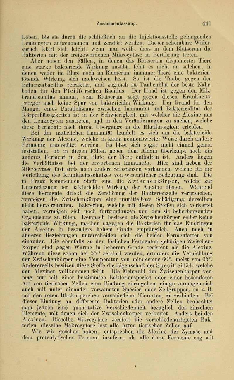 Leben, bis sie durch die scbließlich ;ui die Injektioiisstelle g-elaiigenden Leukocytcn aiifi;cnoinmen und zerntürt werden. Dieser scheinbare Wider- spruch klärt sich leicht, wenn man weiß, dass in dem Jilutseruni die Bakterien mit der freigewordenen Mikrocytase in lierührung- treten. Aber neben den Fällen, in denen das Blutserum disponierter Tiere eine starke baktericide Wirkung- ausübt, fehlt es nicht an solchen, in denen weder im Blute noch im Blutserum immuner Tiere eine bakterien- tötende Wirkung sich nachweisen lässt. So ist die Taube gegen den Influenzabacillus refraktär, und zugleich ist Taubenblut der beste Nähr- boden für den Pfeifferschen Bacillus. Der Hund ist gegen den Milz- brandbacillus immun, sein Blutserum zeigt gegen diesen Krankheits- erreger auch keine Spur von baktericider Wirkung. Der Grund für den Mangel eines Parallelismus zwischen Immunität und Baktericidität der Körperflüssigkeiten ist in der Schwierigkeit, mit welcher die Alexine aus den Leukocyten austreten, und in den Veränderungen zu suchen, welche diese Fermente nach ihrem Übergange in die Blutflüssigkeit erleiden. Bei der natürlichen Immunität handelt es sich um die baktericide Wirkung der Alexine, welche in kaum nennenswerter Weise durch andere Fermente unterstützt werden. Es lässt sich sogar nicht einmal genau feststellen, ob in diesen Fällen neben dem Alexin überhaupt noch ein anderes Ferment in dem Blute der Tiere enthalten ist. Anders liegen die Verhältnisse bei der erworbenen Immunität. Hier sind neben der Mikrocytase fast stets noch andere Substanzen vorhanden, welche für die Verleihung des Krankheitsschutzes von wesentlicher Bedeutung sind. Die in Frage kommenden Stoffe sind die Zwischenkörper, welche zur Unterstützung ber baktericiden Wirkung der Alexine dienen. Während diese Fermente direkt die Zerstörung der Bakterienzelle verursachen, vermögen die Zwischenkörper eine unmittelbare Schädigung derselben nicht hervorzurufen. Bakterien, welche mit diesen Stoffen sich verkettet haben, vermögen sich noch fortzupflanzen und den sie beherbergenden Organismus zu töten. Demnach besitzen die Zwischenkörper selbst keine baktericide Wirkung, machen dagegen die Bakterien für das Eindringen der Alexine in besonders hohem Grade empfänglich. Auch noch in anderen Beziehungen unterscheiden sich die beiden Fermentarten von einander. Die ebenfalls zu den löslichen Fermenten gehörigen Zwischen- körper sind gegen Wärme in höherem Grade resistent als die Alexine. Während diese schon bei 55° zerstört werden, erfordert die Vernichtung der Zwischenkörper eine Temperatur von mindestens 60°, meist von 65°. Andererseits besitzen diese Stoffe die Eigenschaft der Specificitat, welche den Alexinen vollkommen fehlt. Die Mehrzahl der Zwischenkörper ver- mag nur mit einer bestimmten Bakterienspecies oder einer besonderen Art von tierischen Zellen eine Bindung einzugehen, einige vermögen sich auch mit unter einander verwandten Species oder Zellgruppen, so z. B. mit den roten Blutkörperchen verschiedener Tierarten, zu verbinden. Bei dieser Bindung an differente Bakterien oder andere Zellen beobachtet man jedoch eine quantitative Verschiedenheit bezüglich der einzelnen Elemente, mit denen sich der Zwischenkörper verkettet. Anders bei den Alexinen. Dieselbe Mikrocytase zerstört die verschiedenartigsten Bak- terien, dieselbe Makrocytase löst alle Arten tierischer Zellen auf. Wie wir gesehen haben, entsprechen die Alexine der Zymase und dem proteolytischen Ferment insofern, als alle diese Fermente eng mit