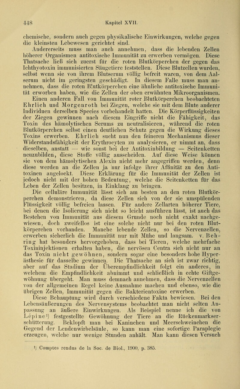 cbemisclie, sondern auch gegen physikalische Einwirkung-en, welche gegen die kleinsten Lebewesen gerichtet sind. Andererseits muss man auch annehmen, dass die lebenden Zellen höherer Organismen antitoxische Immunität zu erwerben vermögen. Diese Thatsache ließ sich zuerst für die roten Blutkörperchen der gegen das Ichthyotoxin immunisierten Säugetiere feststellen. Diese Blutzelleu wurden, selbst wenn sie von ihrem Blutserum völlig befreit waren, von dem Aal- serum nicht im geringsten geschädigt. In diesem Falle muss man an- nehmen, dass die roten Blutkörperchen eine ähnliche antitoxische Immuni- tät erworben haben, wie die Zellen der oben erwähnten Mikroorganismen. Einen anderen Fall von Immunität roter Blutkörperchen beobachteten Ehrlich und Morgenroth bei Ziegen, welche sie mit dem Blute anderer Individuen derselben Species vorbehandelt hatten. Die Körperflüssigkeiten der Ziegen gewinnen nach diesem Eingriffe nicht die Fähigkeit, das Toxin des hämolytischen Serums zu neutralisieren, während die roten Blutkörperchen selbst einen deutlichen Schutz gegen die Wirkung dieses Toxins erwerben. Ehrlich sucht nun den feineren Mechanismus dieser Widerstandsfähigkeit der Erythrocyten zu analysieren, er nimmt an, dass dieselben, anstatt — wie sonst bei der Antitoxinbildung — Seitenketten neuzubilden, diese Stoffe völlig ausscheiden. Auf diese Weise können sie von dem hämolytischen Alexin nicht mehr angegriffen werden, denn diese werden an die Zellen ja nur infolge ihrer Affinität zu den Anti- toxinen angelockt. Diese Erklärung für die Immunität der Zellen ist jedoch nicht mit der hohen Bedeutung, welche die Seitenketten für das Leben der Zellen besitzen, in Einklang zu bringen. Die celluläre Immunität lässt sich am besten an den roten Blutkör- perchen demonstrieren, da diese Zellen sich von der sie umspülenden Flüssigkeit völlig befreien lassen. Für andere Zellarten höherer Tiere, bei denen die Isolierung sich nicht so leicht ausführen lässt, ist auch das Bestehen von Immunität aus diesem Grunde noch nicht exakt nachge- wiesen^ doch zweifellos ist eine solche nicht nur bei den roten Blut- körperchen vorhanden. Manche lebende Zellen, so die Nervenzellen, erwerben sicherlich die Immunität nur mit Mühe und langsam, v. Beh- ring hat besonders hervorgehoben, dass bei Tieren, welche mehrfache Toxininjektionen erhalten haben, die nervösen Centra sich nicht nur an das Toxin nicht gewöhnen, sondern sogar eine besonders hohe Hyper- ästhesie für dasselbe gewinnen. Die Thatsache an sich ist zwar richtig, aber auf das Stadium der Überempfindlichkeit folgt ein anderes, in welchem die Empfindlichkeit abnimmt und schließlich in echte Gliftge- wöhnung übergeht. Man muss demnach annehmen, dass die Nervenzellen von der allgemeinen Regel keine Ausnahme machen und ebenso, wie die übrigen Zellen, Immunität gegen die Bakterientoxine erwerben. Diese Behauptung wird durch verschiedene Fakta bewiesen. Bei den Lebensäußerungen des Nervensystems beobachtet man nicht selten An- passung an äußere Einwirkungen. Als Beispiel nenne ich die von Lepine\) festgestellte Gewöhnung der Tiere an die Rückenmarkser- schütterang. Beklopft man bei Kaninchen und Meerschweinchen die Gegend der Lendenwirbelsäule, so kann man eine sofortige Paraplegie erzeugen, welche nur wenige Stunden anhält. Man kann diesen Versuch 1) Comptes rendus de la Soc. de Biol., 1900, p. 385.