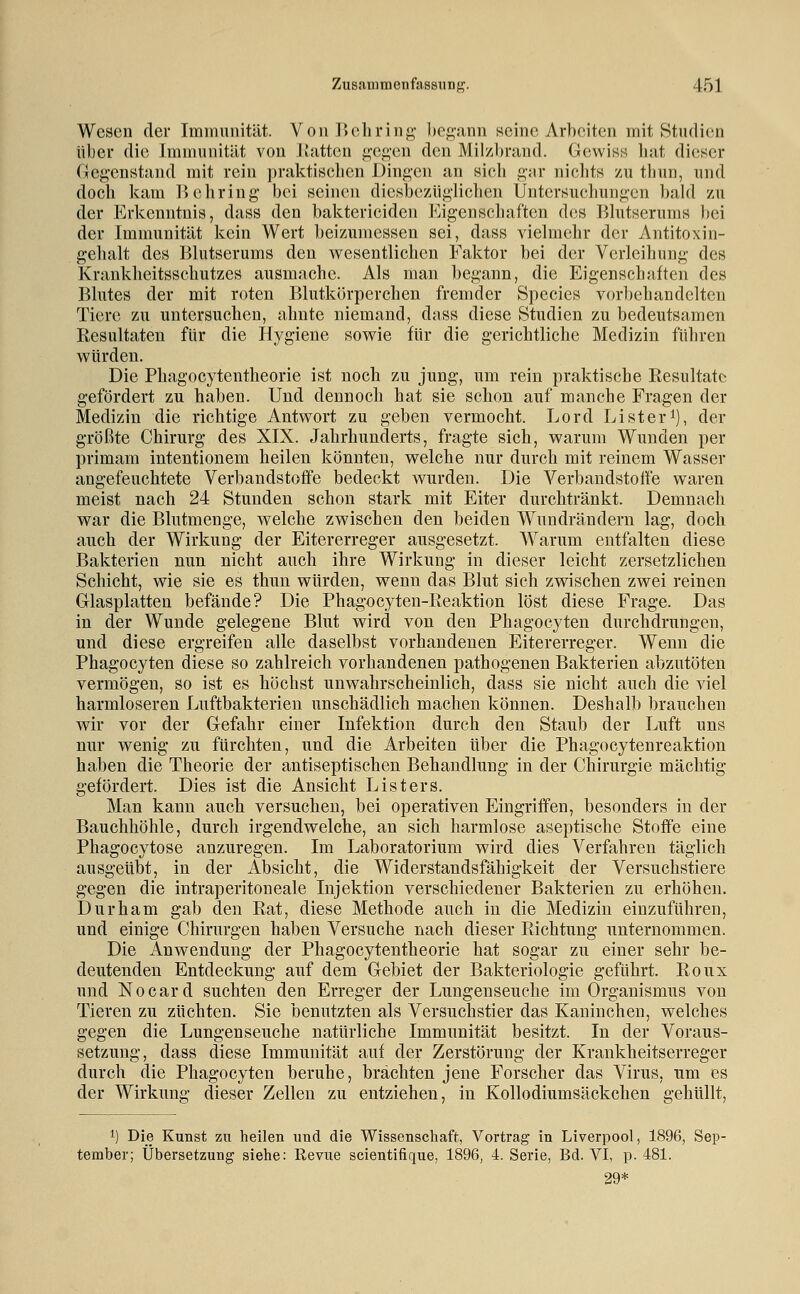 Wesen der Immunität. VouIJoliring l)cg!inn seine Arbeiten mit Studien über die Jmniunität von IJattcn g-egen den Mil/l)nind. Gewiss luit dieser Gegenstand mit rein praktiscben Dingen an sieb gar nicbts zu tbun, und doch kam liebring bei seinen diesbe/Aigliclien Untersucbungcn babl zu der Erkenntnis, dass den baktericiden Eigenscbaften des Blutserums l)ei der Immunität kein Wert beizumessen sei, dass vielmehr der Antitoxin- gehalt des Blutserums den vs^esentlichcn Faktor bei der Verleihung des Krankheitsschutzes ausmache. Als man begann, die Eigenschaften des Blutes der mit roten Blutkörperchen fremder Species vorbehandelten Tiere zu untersuchen, ahnte niemand, dass diese Studien zu bedeutsamen Resultaten für die Hygiene sowie für die gerichtliche Medizin führen würden. Die Phagocytentheorie ist noch zu jung, um rein praktische Resultate gefördert zu haben. Und dennoch hat sie schon auf manche Fragen der Medizin die richtige Antwort zu geben vermocht. Lord Li st er i), der größte Chirurg des XIX. Jahrhunderts, fragte sich, warum Wunden per primam intentionem heilen könnten, welche nur durch mit reinem Wasser angefeuchtete Verbandstoffe bedeckt wurden. Die Verbandstoffe waren meist nach 24 Stunden schon stark mit Eiter durchtränkt. Demnach war die Blutmenge, welche zwischen den beiden Wundrändern lag, doch auch der Wirkung der Eitererreger ausgesetzt. Warum entfalten diese Bakterien nun nicht auch ihre Wirkung in dieser leicht zersetzlichen Schicht, wie sie es thuu würden, wenn das Blut sich zwischen zwei reinen Glasplatten befände? Die Phagocyten-Reaktion löst diese Frage. Das in der Wunde gelegene Blut wird von den Phagocyten durchdrungen, und diese ergreifen alle daselbst vorhandenen Eitererreger. Wenn die Phagocyten diese so zahlreich vorhandenen pathogenen Bakterien abzutöten vermögen, so ist es höchst unwahrscheinlich, dass sie nicht auch die viel harmloseren Luftbakterien unschädlich machen können. Deshalb brauchen wir vor der Gefahr einer Infektion durch den Staub der Luft uns nur wenig zu fürchten, und die Arbeiten über die Phagocytenreaktion haben die Theorie der antiseptischen Behandlung in der Chirurgie mächtig gefördert. Dies ist die Ansicht Listers. Man kann auch versuchen, bei operativen Eingriffen, besonders in der Bauchhöhle, durch irgendwelche, an sich harmlose aseptische Stoffe eine Phagocytose anzuregen. Im Laboratorium wird dies Verfahren täglich ausgeübt, in der Absicht, die Widerstandsfähigkeit der Versuchstiere gegen die intraperitoneale Injektion verschiedener Bakterien zu erhöhen. I)urham gab den Rat, diese Methode auch in die Medizin einzuführen, und einige Chirurgen haben Versuche nach dieser Richtung unternommen. Die Anwendung der Phagocytentheorie hat sogar zu einer sehr be- deutenden Entdeckung auf dem Gebiet der Bakteriologie geführt. Roux und Nocard suchten den Erreger der Lungenseuche im Organismus von Tieren zu züchten. Sie benutzten als Versuchstier das Kaninchen, welches gegen die Lungenseuche natürliche Immunität besitzt. In der Voraus- setzung, dass diese Immunität auf der Zerstörung der Krankheitserreger durch die Phagocyten beruhe, brächten jene Forscher das Virus, um es der Wirkung dieser Zellen zu entziehen, in Kollodiumsäckchen gehüllt, 1) Die Kunst zu heilen und die Wissenschaft, Vortrag in Liverpool, 1896, Sep- tember; Übersetzung siehe: Revue scientifique, 1896, 4. Serie, Bd. VI, p. 481. 29*