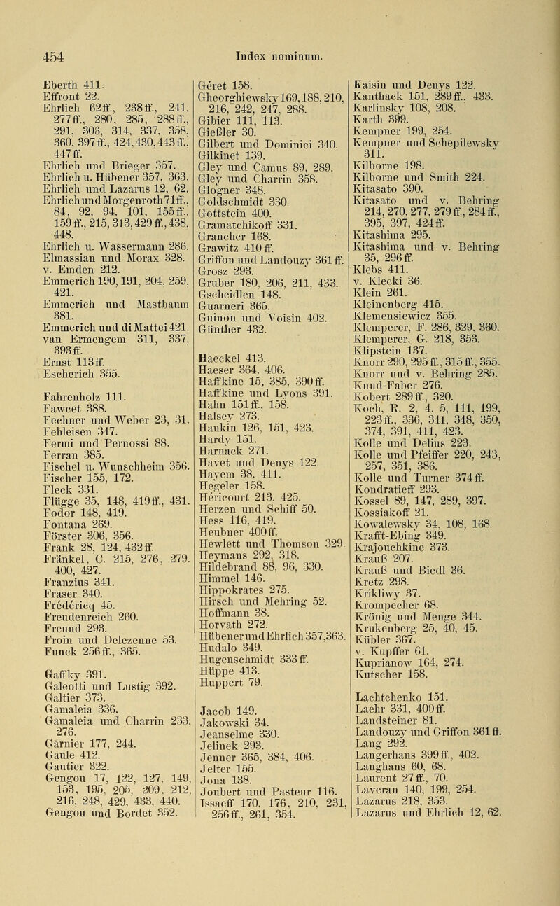 Eberth 411. Effront 22. Ehrlich 62ff., 238if., 241, 277ff., 280, 285, 288ff., 291, 308, 314, 337. 358, 360, 397ff., 424,430,443ff., 447 ff. Ehrlich und Brieger 357. Ehrlich u. Hübener 357, 363. Ehrlich und Lazarus 12, 62. Ehrlich und Morgenroth 71ff., 84, 92, 94, 101, 155 ff. 159ff., 215,3l3,429ff,438, 448. Ehrlich u. Wassermann 286. Elmassian und Morax 328. V. Emden 212. Emmerich 190,191, 204, 259, 421. Emmerich und Mastbaum 381. Emmerich und di Mattei 421. van Ermengem 311, 337, 393 ff. Ernst 113 ff. Escherich 355. Fahrenholz 111. Fawcet 388. Fechner und Weber 23, 31. Fehleisen 347. Fermi und Pernossi 88. Ferran 385. Fischel u. Wunschheim 356. Fischer 155, 172. Fleck 331. Flügge 35, 148, 419ff., 431. Fodor 148, 419. Fontana 269. Förster 306, 356. Frank 28, 124, 432 ff. Fränkel, C. 215, 276, 279. 400, 427. Franzius 341. Fräser 340. Frcdericq 45. Freudenreich 260. Freund 293. Froin und Delezenne 53. Funck 256 ff., 365. Gaffky 391. Galeotti und Lustig 392. Galtier 373. Gamaleia 336. Gamaleia und Charrin 233, 276. Garnier 177, 244. Gaule 412. Gautier 322. Gengou 17, l22, 127, 149, 153, 195, 205, 209, 212, 216, 248, 429, 433, 440. Gengou und Bordet 352. Gcret 158. Gheorghiewsky 169,188,210, 216, 242, 247, 288. Gibier 111, 113. Gießler 30. Gilbert und Dominici 340. Gilkinet 139. Gley und Camus 89, 289. Gley und Charrin 358. Glogner 348. Goldschmidt 330. Gottstein 400. Gramatchikoff 331. Grancher 168. Grawitz 410 ff. Griffon und Landouzy 361 ff. Grosz 293. Gruber 180, 206, 211, 433. Gscheidlen 148. Guarneri 365. Guinon und Voisin 402. Günther 432. Haeckel 413. Haeser 364. 406. Haffkine 15, 385, 390 ff. Haffkine und Lyons 391. Hahn 151 ff., 158. Halsey 273. Hankin 126, 151, 423. Hardy 151. Harnack 271. Havet und Deuys 122. Hayem 38. 411. Hegel er 158. Hericourt 213, 425. Herzen und Schiff 50. Hess 116, 419. Heubner 400 ff. Hewlett und Thomson 329. Heymans 292, 318. Hildebrand 8Ö, 96, 330. Himmel 146. Hippokrates 275. Hirsch und Mehring 52. Hoffmaun 38. Horvath 272. Hübener und Ehrlich 357,363. Hudalo 349. Hugenschmidt 333 ff. Hüppe 413. Huppert 79. Jacob 149. Jakowski 34. Jeanseime 330. Jelinek 293. Jenner 365, 384, 406. J elter 155. Jona 138. Joubert und Pasteur 116. Issaeff 170, 176, 210, 231, 256 ff., 261, 354. Kaisin und Denys 122. Kanthack 151, 289 ff., 433. Karlinsky 108, 208. Karth 399. Kempner 199, 254. Kempner und Schepilewsky 311. Kilborne 198. Kilborne und Smith 224. Kitasato 390. Kitasato und v. Behring 214, 270,277, 279ff. 284ff., 395, 397, 424 ff. Kitashima 295. Kitashima und v. Behring 35, 296 ff. Klebs 411. V. Klecki 36. Klein 261. Kleinenberg 415. Klemensiewicz 355. Klemperer, F. 286, 329, 360. Klemperer, G. 218, 353. Klipstein 137. Knorr 290, 295 ff, 315 ff., 355. Knorr und v. Behring 285. Kuud-Faber 276. Kobert 289 ff., 320. Koch, R. 2, 4, 5, 111, 199, 223 ff., 336, 341. 348, 350, 374, 391, 411, 423. Kolle und Delius 223. KoUe und Pfeiffer 220, 243. 257, 351, 386. Kolle und Turner 374 ff. Kondratieff 293. Kossei 89, 147, 289, 397. Kossiakoff 21. Kowalewsky 34, 108, 168. Krafft-Ebing 349. Krajouchkine 373. Krauß 207. Krauß und Biedl 36. Kretz 298. Krikliwy 37. Krompecher 68. Krönig und Menge 344. Krukenberg 25, 40. 45. Kubier 367. V. Kupffer 61. Kupriauow 164, 274. Kutscher 158. Lachtchenko 151. Laehr 331, 400 ff. Landsteiner 81. Landouzy und Griffon 361 ff. Lano 292 Langerhans 399 ff., 402. Langhans 60, 68. Laurent 27 ff., 70. Laveran 140, 199, 254. Lazarus 218, 353. Lazarus und Ehrlich 12, 62.