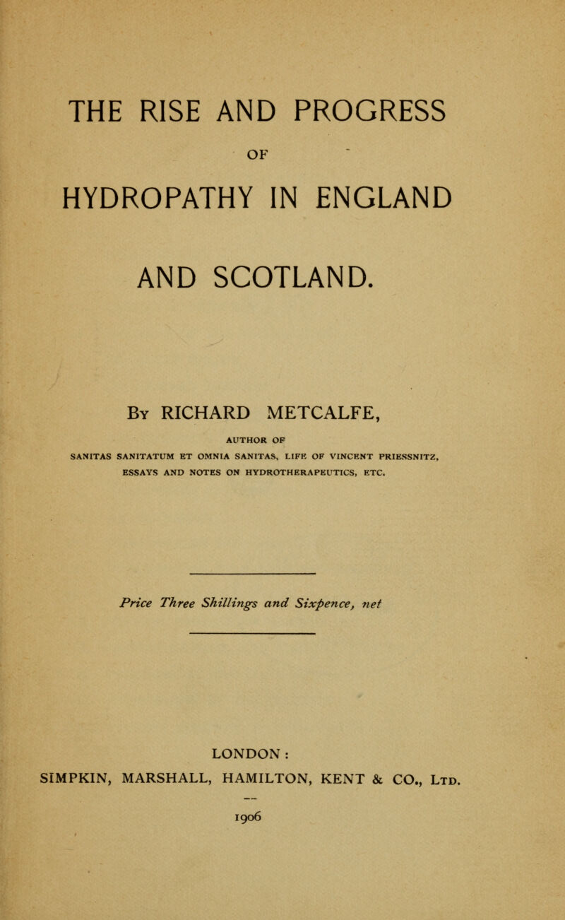 THE RISE AND PROGRESS OF HYDROPATHY IN ENGLAND AND SCOTLAND. By RICHARD METCALFE, AUTHOR OF SANITAS SANITATUM ET OMNIA SANITAS, LIFE OF VINCENT FRIESSNITZ, ESSAYS AND NOTES ON HYDROTHERAPEUTICS, ETC. Price Three Shillings and Sixpence, net LONDON: SIMPKIN, MARSHALL, HAMILTON, KENT & CO., Ltd. 1906