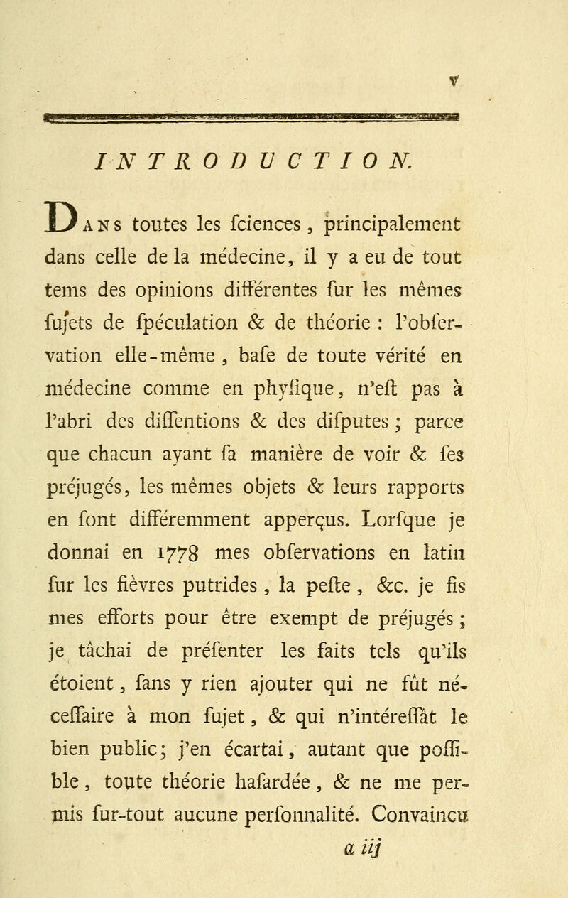 y INTRODUCTION. U ans toutes les fciences, principalement dans celle de la médecine, il y a eu de tout tems des opinions différentes fur les mêmes fuj'ets de fpéculation & de théorie : l'obfer- vation elle-même , bafe de toute vérité en médecine comme en phyfîque, n'eft pas à l'abri des diffentions & des difputes ; parce que chacun ayant fa manière de voir & les préjugés, les mêmes objets & leurs rapports en font différemment apperçus. Lorfque je donnai en 1778 nies obfervations en latin fur les fièvres putrides, la pefte, &c. je fis mes efforts pour être exempt de préjugés ; je tâchai de préfenter les faits tels qu'ils étaient, fans y rien ajouter qui ne fût né- ceffaire à mon fujet, & qui n'intéreffât le bien public; j'en écartai, autant que poflî- ble, toute théorie hafardée, & ne me per- mis fur-tout aucune perfonnalité. Convaincu a iij