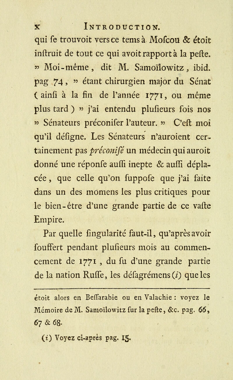 qui fe trouvoit vers ce tems à Mofcou & étoit inftruit de tout ce qui avoit rapport à la pefte. « Moi-même, dit M. Samoïlowitz, ibid. pag 74, » étant chirurgien major du Sénat i ainfi à la fin de l'année 1771, ou même plus tard ) » j'ai entendu plufieurs fois nos 33 Sénateurs préconifer l'auteur. » C'eft moi qu'il défigne. Les Sénateurs n'auroient cer- tainement pas préconifé un médecin qui auroit donné une réponfe auffi inepte & aufli dépla- cée , que celle qu'on fuppofe que j'ai faite dans un des mômens les plus critiques pour le bien-être d'une grande partie de ce vafte Empire. Par quelle fingularité faut-il, qu'après avoir fouffert pendant plufieurs mois au commen- cement de 1771 , du fu d'une grande partie de la nation Ruffe, les défagrémens(i) que les étoit alors en Beflarabie ou en Valachie : voyez le Mémoire de M. Samoïlowitz fur lapefte, &c. pag. 66* 67 & 68- (z) Voyez ci-après pag. 15.