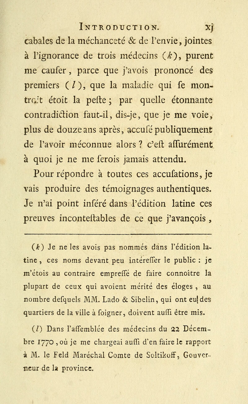 cabales de la méchanceté & de l'envie, jointes à l'ignorance de trois médecins (■■#■), purent me caufer, parce que j'avois prononcé des premiers ( / ), que la maladie qui fe mon- trait étoit la pefte ; par quelle étonnante contradiction faut-il, dis-je, que je me voie, plus de douze ans après, accufé publiquement de l'avoir méconnue alors ? c'eft aflurément. à quoi je ne me ferois jamais attendu. Pour répondre à toutes ces accufations, je vais produire des témoignages authentiques. Je n'ai point inféré dans l'édition latine ces preuves inconteftables de ce que j'avançois , (£) Je ne les avois pas nommés dans l'édition la* tine , ces noms devant peu intéreffer le public : je m'étois au contraire empreffé de faire connoître la plupart de ceux qui avoient mérité des éloges , au nombre defquels MM. Lado & Sibelin, qui ont eujdes quartiers de la ville à foigner, doivent auffi être mis. (/) Dans l'affemblée des médecins du 22 Décem- bre 17/0 ,où je me chargeai auffi d'en faire le rapport à M. le Feld Maréchal Comte de Soltikoff, Gouver- neur-de la province.