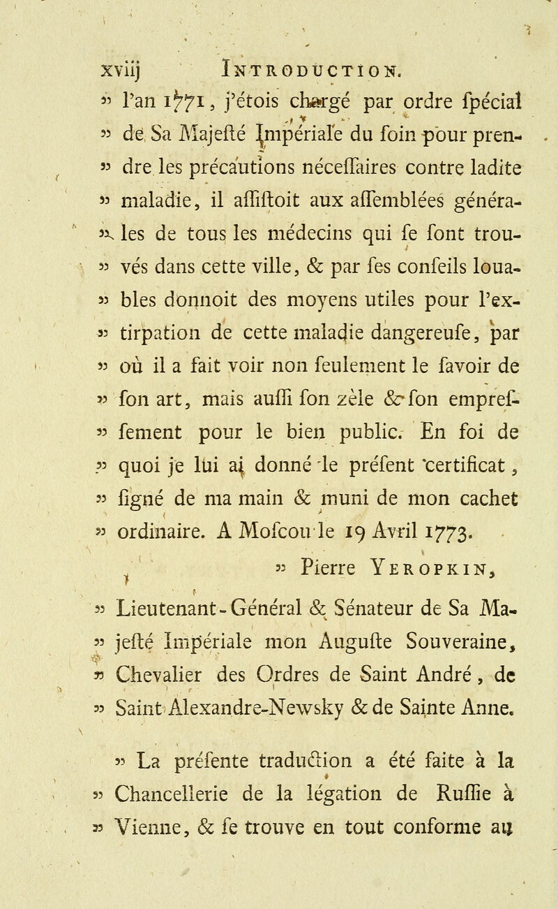 *> Tan i^i, j'étois chargé par ordre fpéciaî 53 de Sa Majeflé Impériale du foin pour pren- » dre les précautions néceffaires contre ladite 53 maladie, il affiftoit aux affemblées généra- ux, les de tous les médecins qui fe font trou- 53 vés dans cette ville, & par fes confeils loua- 33 blés dormoit des moyens utiles pour Pex- 33 tirpation de cette malacjie dangereufe, par 33 où il a fait voir non feulement le favoir de 33 fan art, mais auffi fon zèle &*fon empref- 33 fement pour le bien public. En foi de ?3 quoi je lui d\ donné le préfent 'certificat, » ligné de ma main & muni de mon cachet » ordinaire. A Mofcoule 19 Avril 1773. 33 Pierre Yeropkin, 33 Lieutenant «Général & Sénateur de Sa Ma- 33 jefté Impériale mon Augufte Souveraine, f ■ * ' ' » Chevalier des Ordres de Saint André, de 33 Saint Alexandre-Newsky &de Sainte Anne. 33 La préfente tradufiion a été faite à la 53 Chancellerie de la légation de Ruffie à 33 Vienne, & fe trouve en tout conforme ai*