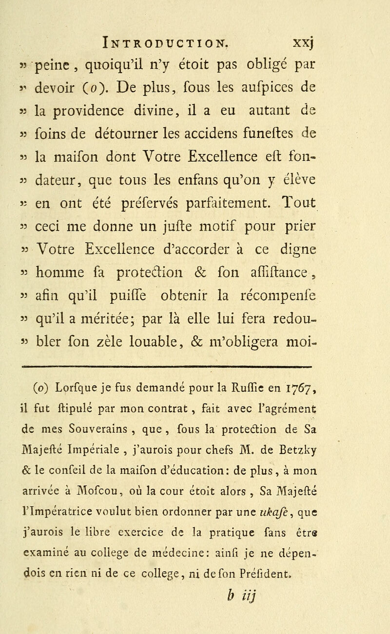 53 peine , quoiqu'il n'y étoit pas obligé par s- devoir (o). De plus, fous les aufpices de 53 la providence divine, il a eu autant de 53 foins de détourner les accidens funeftes de 53 la maifon dont Votre Excellence eft fon- 53 dateur, que tous les enfans qu'on y élève 53 en ont été préfervés parfaitement. Tout 33 ceci me donne un jufle motif pour prier 33 Votre Excellence d'accorder à ce digne 33 homme fa protedion & fon affiltance-, 33 afin qu'il puifïe obtenir la récompenfe 33 qu'il a méritée; par là elle lui fera redou- 53 bler fon zèle louable, & m'obligera moi- (o) Lorfque je fus demandé pour la Ruflie en 1767, il fut ftipulé par mon contrat, fait avec l'agrément de mes Souverains , que , fous la prote&ion de Sa Majefté Impériale , j'aurois pour chefs M. de Betzky & le confeil de la maifon d'éducation: de plus, à mon arrivée à Mofcou, où la cour étoit alors , Sa Majefté l'Impératrice voulut bien ordonner par une ukafe, que j'aurois le libre exercice de la pratique fans être examiné au collège de médecine: ainfî je ne dépen- dois en rien ni de ce collège, ni de fon Préfident, b iij