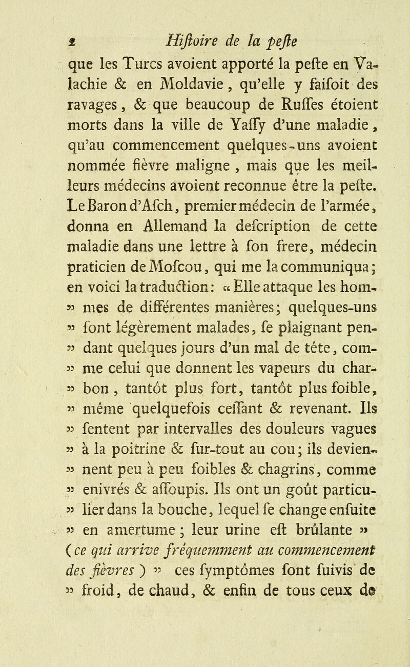 que les Turcs avoient apporté la pefte en Va- lachie & en Moldavie, qu'elle y faifoit des ravages, & que beaucoup de Ruffes étoient morts dans la ville de Yaffy d'une maladie, qu'au commencement quelques-uns avoient nommée fièvre maligne , mais que les meil- leurs médecins avoient reconnue être la pefte. Le Baron d'Afch, premier médecin de l'armée, donna en Allemand la defcription de cette maladie dans une lettre à fon frère, médecin praticien de Mofcou, qui me la communiqua ; en voici la tradu&ion : «Elleattaque les hom- » mes de différentes manières ; quelques-uns « font légèrement malades, fe plaignant pen- 55 dant quelques jours d'un mal de tête, cotn- « me celui que donnent les vapeurs du char-* 55 bon, tantôt plus fort, tantôt plusfoible, 55 même quelquefois ceiTant & revenant. Ils 55 fentent par intervalles des douleurs vagues 55 à la poitrine & fur-tout au cou; ils devien- 55 nent peu à peu foibles & chagrins, comme 55 enivrés & affoupis. Ils ont un goût particu- 55 lier dans la bouche, lequel fe change enfuite 55 en amertume ; leur urine eft brûlante » ( ce qui arrive fréquemment au commencement des fièvres ) » ces fymptômes font fuivis de 55 froid, de chaud, & enfin de tous ceux d&