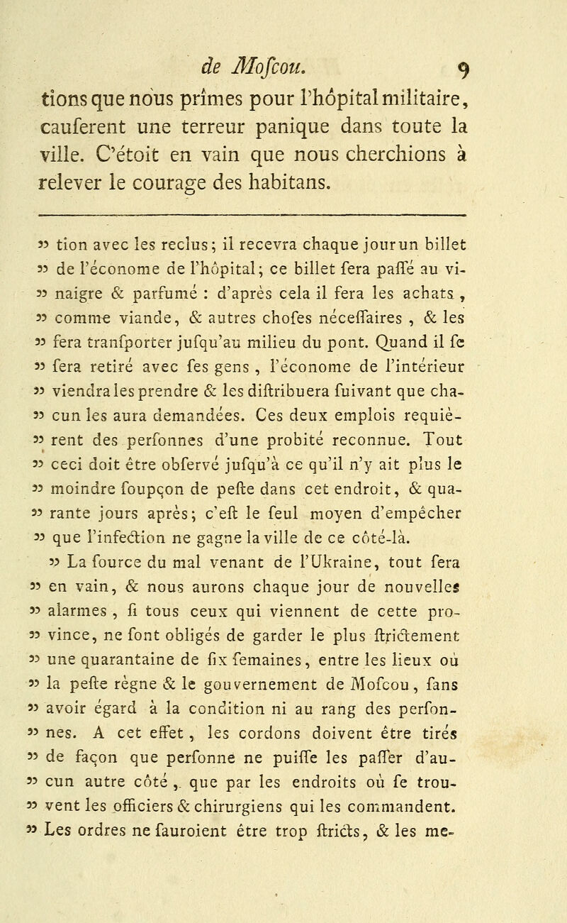 lions que nous prîmes pour l'hôpital militaire, cauferent une terreur panique dans toute la ville. C'était en vain que nous cherchions à relever le courage des habitans. 33 tion avec les reclus; il recevra chaque jourun billet 33 de l'économe de l'hôpital; ce billet fera paffé au vi- 33 naigre & parfumé : d'après cela il fera les achats, 33 comme viande, & autres chofes néceflaires , & les 33 fera tranfporter jufqu'au milieu du pont. Quand il fe 33 fera retiré avec fes gens , l'économe de l'intérieur 33 viendra les prendre & les distribuera fuivant que cha- 33 cun les aura demandées. Ces deux emplois requiè- 33 rent des perfonnes d'une probité reconnue. Tout 33 ceci doit être obfervé jufqu'à ce qu'il n'y ait plus le 33 moindre foupçon de pelle dans cet endroit, & qua- 33 rante jours après; c'eft le feul moyen d'empêcher 33 que l'infection ne gagne la ville de ce côté-là. 33 La fource du mal venant de l'Ukraine, tout fera 33 en vain, & nous aurons chaque jour de nouvelles 33 alarmes , fi tous ceux qui viennent de cette pro- 33 vince, ne font obligés de garder le plus ftriétement 33 une quarantaine de fixfemaines, entre les lieux où 33 la pefte règne & le gouvernement de Mofcou, fans 33 avoir égard à la condition ni au rang des perfon- 33 nés. A cet effet, les cordons doivent être tirés 33 de façon que perfonne ne punTe les pafTer d'au- 33 cun autre côté ,. que par les endroits où fe trou- 33 vent les officiers & chirurgiens qui les commandent. 33 Les ordres ne fauroient être trop ftricts, & les me-