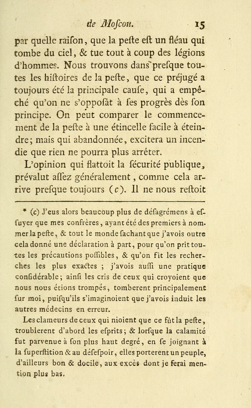 par quelle raifon, que la pefte eft un fléau qui tombe du ciel, & tue tout à coup des légions d'hommes. Nous trouvons dans'prefque tou- tes les hiftoires de la pefte , que ce préjugé a toujours été la principale caufe, qui a empê- ché qu'on ne s'oppofât à fes progrès dès fon principe. On peut comparer le commence- ment de la pefte à une étincelle facile à étein- dre; mais qui abandonnée, excitera un incen- die que rien ne pourra plus arrêter. L'opinion qui fiattoit la fécurité publique., prévalut allez généralement, comme cela ar- rive prefque toujours (c). Il ne nous reftoit * (c) J'eus alors beaucoup plus de défagrémens à ef. fuyer que mes confrères, ayant été des premiers à nom- mer la pefte, & tout le monde fâchant que j'avois outre cela donné une déclaration à part, pour qu'on prît tou- tes les précautions poffibles, & qu'on fît les recher- ches les plus exactes ; j'avois aufïi une pratique eonfidérable ; ainfi les cris de ceux qui croyoient que nous nous étions trompés, tombèrent principalement fur moi, puifqu'ils s'imaginoient que j'avois induit les autres médecins en erreur. Les clameurs de ceux qui nioient que ce fût la pefte, troublèrent d'abord les efprits; & lorfque la calamité fut parvenue à fon plus haut degré, en fe joignant à ia fuperftition&au défefpoir, elles portèrent un peuple, d'ailleurs bon & docile, aux excès dont je ferai men- tion plus bas,