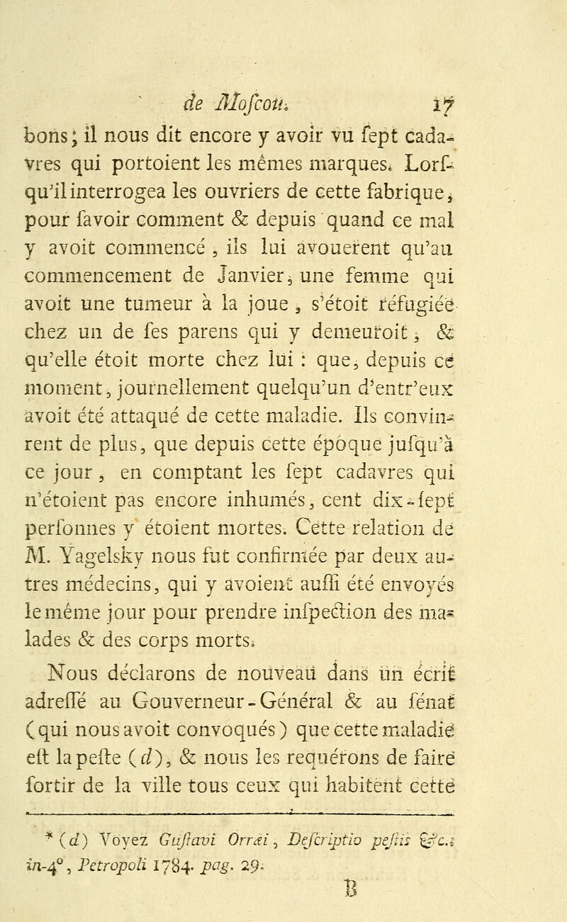 bons; il nous dit encore y avoir vu fept cada- vres qui portaient les mêmes marques* Lorf- qu'il interrogea les ouvriers de cette fabrique j pour favoir comment & depuis quand ce mal y avoit commencé , ils lui avouèrent qu'au commencement de janvier, une femme qui avoit une tumeur à la joue 9 s'étoit réfugiée chez un de fes pareils qui y demeufoit, & qu'elle étoit morte chez lui : que, depuis ce moment, journellement quelqu'un d'entr'eux avoit été attaqué de cette maladie. Ils convin- rent de plus, que depuis cettQ époque jufqifà ce jour j en comptant les fept cadavres qui n'étoient pas encore inhumés, cent dix-fept perfomies y étoient mortes. Cette relation de M. Yagelsky nous fut confirmée par deux au- tres médecins, qui y avoient auffi été envoyés le même jour pour prendre infpeélion des ma* lades & des corps mortSi Nous déclarons de nouveau dans un écrit adreffé au Gouverneur-Général & au fénal (qui nous avoit convoqués) que cette maladie eft la pelle (rf), & nous les requérons de faire fortir de la ville tous ceux qui habitent cette * (û?) Voyez Guftavi Orrai, Éefcriptib pefiis §*?&* i/i-40, Petropoli 1784. pag. 29* B