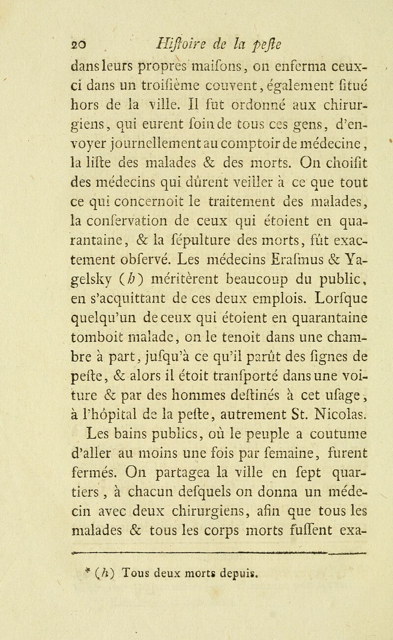 dans leurs propres'maifons, on enferma ceux- ci dans un troifième couvent,également fitué hors de la ville. Il fut ordonné aux chirur- giens, qui eurent foin de tous ces gens, d'en- voyer journellement au comptoir de médecine, la lifte des malades & des morts. On choifit des médecins qui durent veiller à ce que tout ce qui concernoit le traitement des malades, la confervation de ceux qui étoient en qua- rantaine, & la fépulture des morts, fût exac- tement obfervé. Les médecins Erafmus & Ya- gelsky (À) méritèrent beaucoup du public, en s'acquittant de ces deux emplois. Lorfque quelqu'un de ceux qui étoient en quarantaine tomboit malade, on le tenoit dans une cham- bre à part, jufqu'à ce qu'il parût des lignes de peite, & alors il étoit tranfporté dans une voi- ture & par des hommes deftinés à cet ufage, à l'hôpital de la pefte, autrement St. Nicolas. Les bains publics, où le peuple a coutume d'aller au moins une fois par femaine, furent fermés. On partagea la ville en fept quar- tiers , à chacun defquels on donna un méde- cin avec deux chirurgiens, afin que tous les malades & tous les corps morts fuflent exa- * (/i) Tous deux morts depuis.