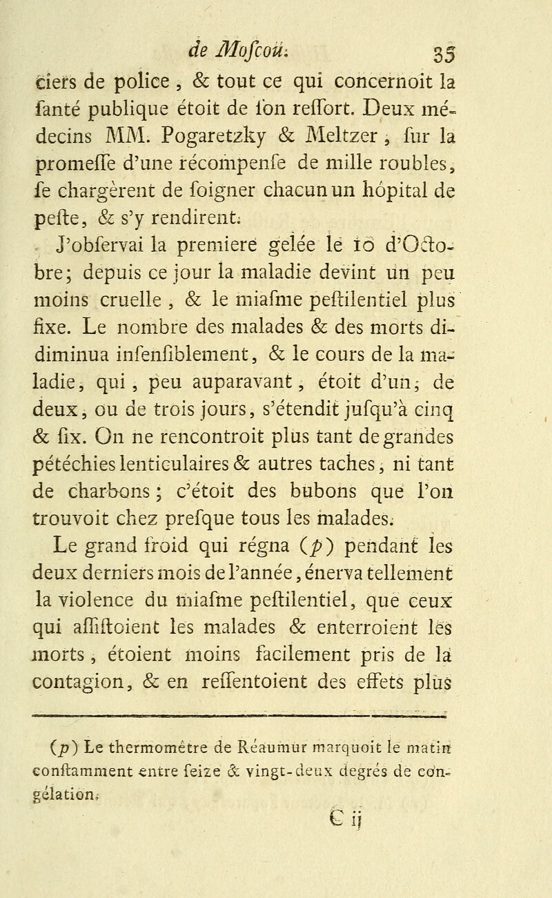 clefs de police , & tout ce qui concernoit la fanté publique etoit de Ion reffort. Deux mé- decins MM. Pogaretzky & Meltzer , fur la promeffe d'une récompenfe de mille roubles, fe chargèrent de foigner chacun un hôpital de pefte, & s'y rendirent; J'obfervai la première gelée lé iô d'Ofto- bre; depuis ce jour la maladie devint un peu moins cruelle , & le miafme peftilentiel plus fixe. Le nombre des malades & des morts di- diminua infenfiblement, & le cours de la ma- ladie, qui, peu auparavant, étoit d'un; de deux, ou de trois jours, s'étendit jufqu'à cinq & fix. On ne rencontroit plus tant de grandes pétéchies lenticulaires & autres taches, ni tant de charbons ; c'étoit des bubons que l'on trouvoit chez prefque tous les malades. Le grand froid qui régna (p) pendant les deux derniers mois de l'année, énerva tellement la violence du miafme peftilentiel, que ceux qui affiftoient les malades & enterroient les morts, étoient moins facilement pris de là contagion, & en reifentoient des effets plus (p) Le thermomètre de Réaumur marquoit le matin conftamment entre feize & vingt-deux degrés de con- gélation, Gii