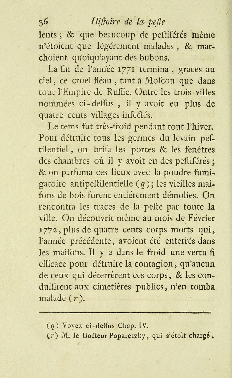 lents; & que beaucoup de peftiférés même n'étoient que légèrement malades , & mar- choient quoiqu'ayant des bubons. La fin de l'année 1771 termina , grâces au ciel, ce cruel fléau , tant à Mofcou que dans tout l'Empire de Ruffie. Outre les trois villes nommées ci-deffus , il y avoit eu plus de quatre cents villages infeclés. Le tems fut très-froid pendant tout l'hiver. Pour détruire tous les germes du levain pef- tilentiel, on brifa les portes & les fenêtres des chambres où il y avoit eu des peftiférés ; & on parfuma ces lieux avec la poudre fumi- gatoire antipeflilentielle (#); les vieilles mai- fons de bois furent entièrement démolies. On rencontra les traces de la pefle par toute la ville. On découvrit même au mois de Février 1772, plus de quatre cents corps morts qui, l'année précédente, avoient été enterrés dans les maifoïis. Il y a dans le froid une vertu fi efficace pour détruire la contagion, qu'aucun de ceux qui déterrèrent ces corps, & les con- duifirent aux cimetières publics, n'en tomba malade (r). (q) Voyez ci-deflus Chap. IV. (r) M. le Do&eurPoparetzky? qui s'étoit chargé,
