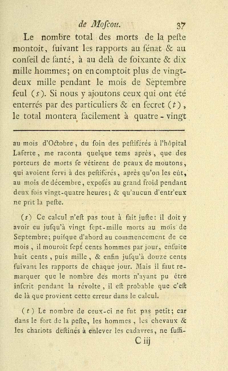 Le nombre total des morts de la pefte montait, fuivant les rapports au fénat & au confeil de.fanté, à au delà de foixante & dix mille hommes; on en comptait plus de vingt- deux mille pendant le mois de Septembre feul (5). Si nous y ajoutons ceux qui ont été enterrés par des particuliers & en fecret (£) > le total montera facilement à quatre - vingt au mois d'Octobre , du foin des peftifsrés à l'hôpital Laferte , me raconta quelque tems après , que des porteurs de morts fe vêtirent de peaux de moutons, qui avoient fervi à des peftiférés, après qu'on les eût, au mois de décembre, expofés au grand froid pendant deux fois vingt-quatre heures; & qu'aucun d'entr'eux ne prit la pefte. (j) Ce calcul n'eft pas tout à fait jufte: il doit y avoir eu jufqu'à vingt fept-mille morts au mois de Septembre; puilque d'abord au commencement de ce mois , il mouroit fept cents hommes par jour, enfuite huit cents , puis mille , & enfin jufqu'à douze cents fuivant les rapports de chaque jour. Mais il faut re- marquer que le nombre dés morts n'ayant pu être infcrit pendant la révolte , il eft probable que c'eft de là que provient cette erreur dans le calcul. (O Le nombre de ceux-ci ne fut pas petit; car dans le fort de la pefte, les hommes , les chevaux & les chariots deftinés à enlever les cadavres, ne fuffi- Ciij