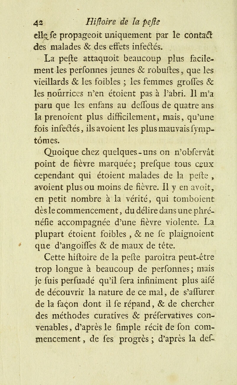 ell?cfe propageait uniquement par le contait des malades & des effets infeftés. La pefte attaquoit beaucoup plus facile- menthes perfoones jeunes & robuftes, que les -vieillards & les foibles ; les femmes grottes & les nourrices n'en étoient pas à l'abri. Il m'a paru que les enfans au delfous de quatre ans la prenoient plus difficilement, mais, qu'une fois infeeTés, ilsavoient les plus mauvais.Symp- tômes. Quoique chez quelques-uns on n'obfervât point de fièvre marquée; prefque tous ceux cependant qui étoient malades de la pefte % avoient plus ou moins de fièvre. Il y en avoit, en petit nombre à la vérité, qui tomboient dès le commencement, du délire dans une phré- néfîe accompagnée d'une fièvre violente. La plupart étoient foibles , & ne fe plaignoient que d'angoiffes & de maux de tête. Cette hiftoire de la pefte paraîtra peut-être trop longue à beaucoup de perfonnes; mais je fuis perfuadé qu'il fera infiniment plus aifé de découvrir la nature de ce mal, de s'affurer de la façon dont il fe répand, & de chercher des méthodes curatives & préfervatives con- venables , d'après le fimple récit de fon com- mencement a de fes progrès ; d'après la det