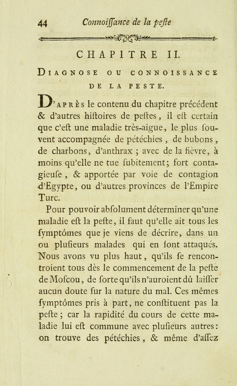 CHAPITRE IL DlAGNOSE OU CONNOISSANCE DE LA PESTE. D ''après le contenu du chapitre précédent & d'autres hiftoires de peftes, il eit certain que c'eft une maladie très-aigue, le plus lbu- vent accompagnée de pétéchies , de bubons, de charbons, d'anthrax ; avec de la fièvre, à moins qu'elle ne tue fubitement; fort conta- gieufe , & apportée par voie de contagion d'Egypte, ou d'autres provinces de l'Empire Turc. Pour pouvoir abfolument déterminer qu'une maladie eft la pefte, il faut qu'elle ait tous les fymptomes que je viens de décrire, dans un ou plufieurs malades qui en font attaqués. Tfous avons vu plus haut, qu'ils fe rencon- troient tous dès le commencement de la pefte de Mofcou, de forte qu'ils n'auroient dû laiiTer aucun doute fur la nature du mal. Ces mêmes fymp tomes pris à part, ne çonfti tuent pas la pefte ; car la rapidité du cours de cette ma- ladie lui eft commune avec plufieurs autres : on trouve des pétéchies, & même d'aiTez