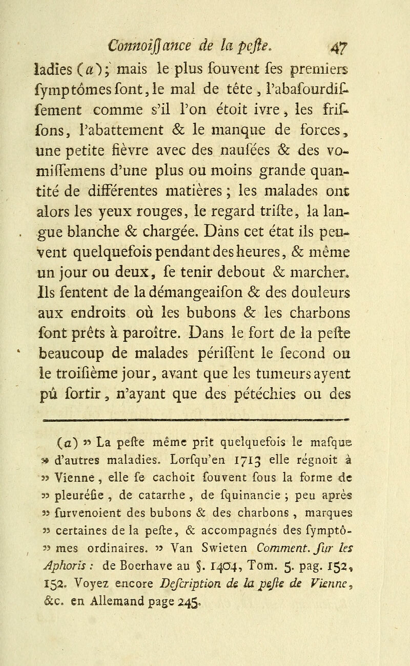 ladïes (ûO; mais le plus fouvent fes premiers fymptômesfont,le mal de tête -, l'abafourdit fement comme s'il Ton étoit ivre > les frit fons, rabattement & le manque de forces, une petite fièvre avec des naufées & des vo- miffemens d'une plus ou moins grande quan- tité de différentes matières ; les malades ont alors les yeux rouges, le regard trifte, la lan- gue blanche & chargée. Dans cet état ils peu- vent quelquefois pendant des heures, 8c même un jour ou deux9 fe tenir debout & marcher. Ils fentent de la démangeaifon & des douleurs aux endroits où les bubons & les charbons font prêts à paroître. Dans le fort de la perte beaucoup de malades périffent le fécond ou le troifième jour, avant que les tumeurs ayent pu fortir3 n'ayant que des pétéchies ou des (a) » La pelle même prit quelquefois le mafque 3* d'autres maladies. Lorfqu'en 1713 e^e régnoit à 55 Vienne , elle fe- cachoit fouvent fous la forme de s? pleuréûe , de catarrhe , de fquinancie ; peu après 33 furvenoient des bubons & des charbons , marques 33 certaines delà pefte, & accompagnés des fymptô- 33 mes ordinaires. » Van Swieten Comment. Jhr les Aphorîs : de Boerhave au §. 1404, Tom. 5- pag. 152* 152* Voyez encore Defcription de. la pefte de Vknne? &c* en Allemand page 245*