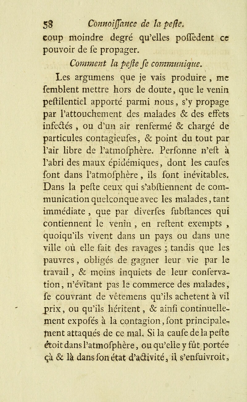 coup moindre degré qu'elles pofledent ce pouvoir de fe propager. Comment la pejle fe communique. Les argumens que je vais produire , me femblent mettre hors de doute, que le venin peftilentiel apporté parmi nous, s'y propage par l'attouchement des malades & des effets infedés, ou d'un air renfermé & chargé de particules contagieufes, & point du tout par l'air libre de l'atniofphère. Perfonne n'eft à l'abri des maux épidémiques, dont les caufes font dans l'atniofphère, ils font inévitables. Dans la pelle ceux qui s'abftiennent de com- munication quelconque avec les malades , tant immédiate , que par diverfes fubilances qui contiennent le venin , en reftent exempts , quoiqu'ils vivent dans un pays ou dans une ville où elle fait des ravages ; tandis que les pauvres, obligés de gagner leur vie par le travail, & moins inquiets de leur conferva- tion, n'évitant pas le commerce des malades, fe couvrant de vêtemens qu'ils achètent à vil jprix, ou qu'ils héritent, & ainfi continuelle- ment expofés à la contagion,font principale^ trient attaqués de ce mal, Si la caufe de la pefte étoit dans l'atniofphère, ou qu'elle y fût portée ça & là dans fon état d'aflivité, il, s'enfuivroit3