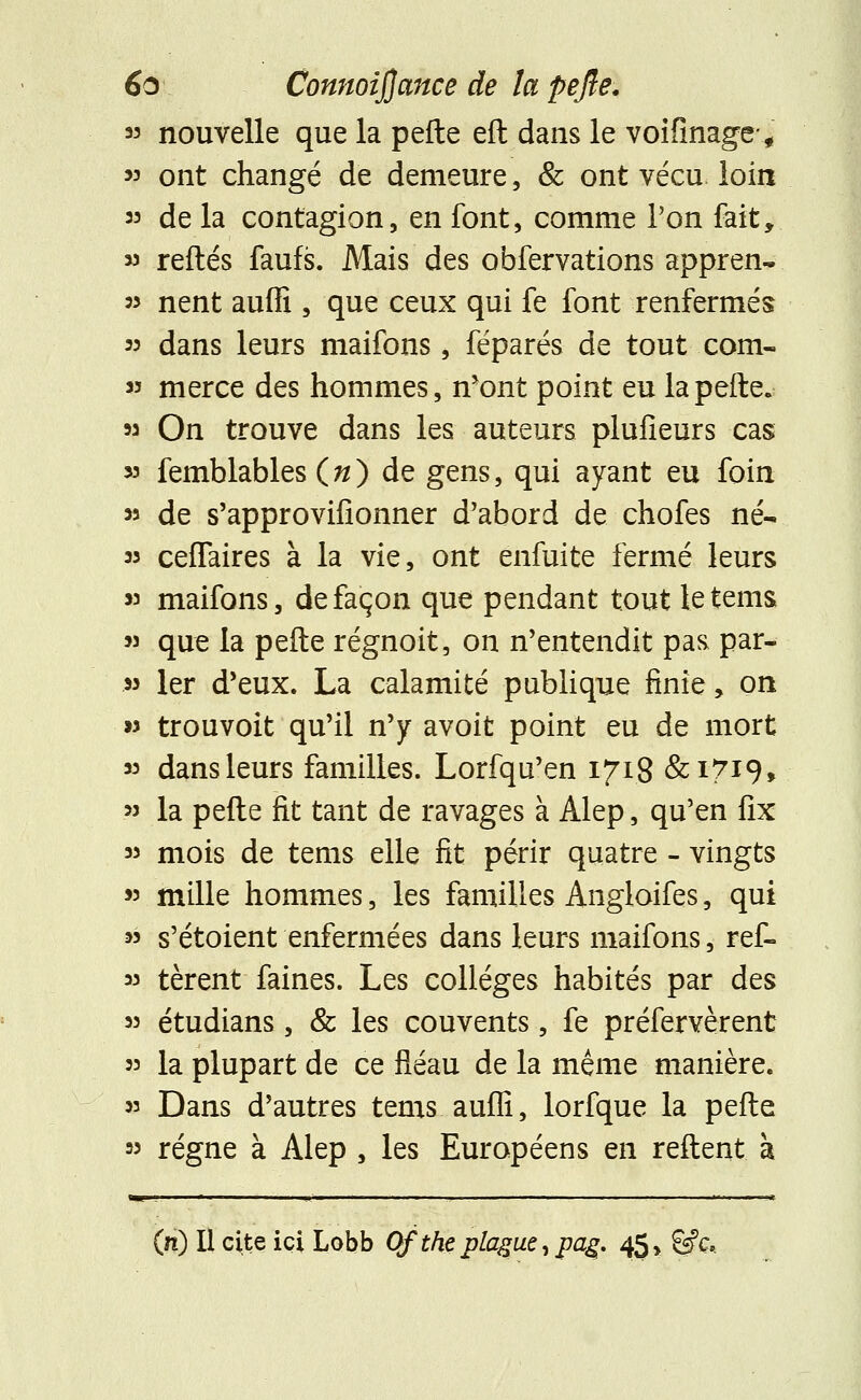 33 nouvelle que la pefte eft dans le voifinage* >3 ont changé de demeure, & ont vécu loin 33 de la contagion, en font, comme l'on fait, 33 reftés faufs. Mais des obfervations appren- 33 nent auffi , que ceux qui fe font renfermés 33 dans leurs maifons, féparés de tout corn- 33 merce des hommes, n'ont point eu la pefte. 33 On trouve dans les auteurs plufieurs cas 53 femblables (») de gens, qui ayant eu foin 33 de s'approvifionner d'abord de chofes né- 33 cefTaires à la vie, ont enfuite fermé leurs 33 maifons, de façon que pendant tout le tems 33 que la pefte régnoit, on n'entendit pas par- 33 1er d'eux. La calamité publique finie, on w trouvoit qu'il n'y avoit point eu de mort 33 dans leurs familles. Lorfqu'en 1718 &1719, 33 la pefte fit tant de ravages à Alep, qu'en fix 33 mois de tems elle fit périr quatre - vingts 33 mille hommes, les familles Angloifes, qui 33 s'étoient enfermées dans leurs maifons, ref- 33 tèrent faines. Les collèges habités par des 33 étudians, & les couvents, fe préfervèrent 33 la plupart de ce fléau de la même manière. 33 Dans d'autres tems auffi, lorfque la pefte 33 régne à Alep , les Européens en reftent à —! - ■ ■ »- . 1 il , il: (n) Il cite ici Lobb Of thc plague, pag. 45, &c