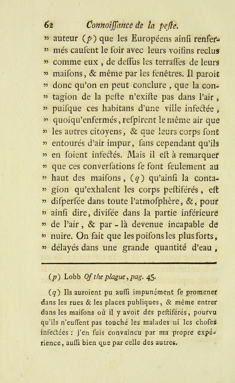 55 auteur (J>) que les Européens ainfi fèfêèià 53 niés caufent le foir avec leurs voiiîns reclus 55 comme eux b de deffus les terraiTes de leurs 55 maifons, & même par les fenêtres. Il parok 55 donc qu'on en peut conclure , que la con- 55 tagion de la pefte n'exifte pas dans l'air > 55 puifque ces habitans d'une ville infedée j 55 quoiqu'enfermés, refpirent le même air que 55 les autres citoyens * & que leurs corps font 55 entourés d'air impur, fans cependant qu'ils 55 en foient infedés. Mais il eu: à remarquer 55 que ces converfations fe font feulement ail 55 haut des maifons, (#) qu'ainfî la conta-* 55 gion qu'exhalent les corps peffiférés, eft 55 difperfée dans toute l'atmofphère, &, pout 55 ainfi dire, divifée dans la partie inférieure « de l'air, & par - là devenue incapable de 55 nuire. On fait que lespoifonsles plus forts „ 55 délayés dans une grande quantité d'eau, (p) Lobb Of the plague^pag. 45. (q) Ils auroient pu aufli impunément fe promener dans les rues & les places publiques, & même entrer dans les maifons où il y avoit des peftiférés, pourvu qu'ils n'euffent pas touché les malades ni les choies infectées : j'en fuis convaincu par ma propre expé- rience, aufli bien que par celle des autres.-