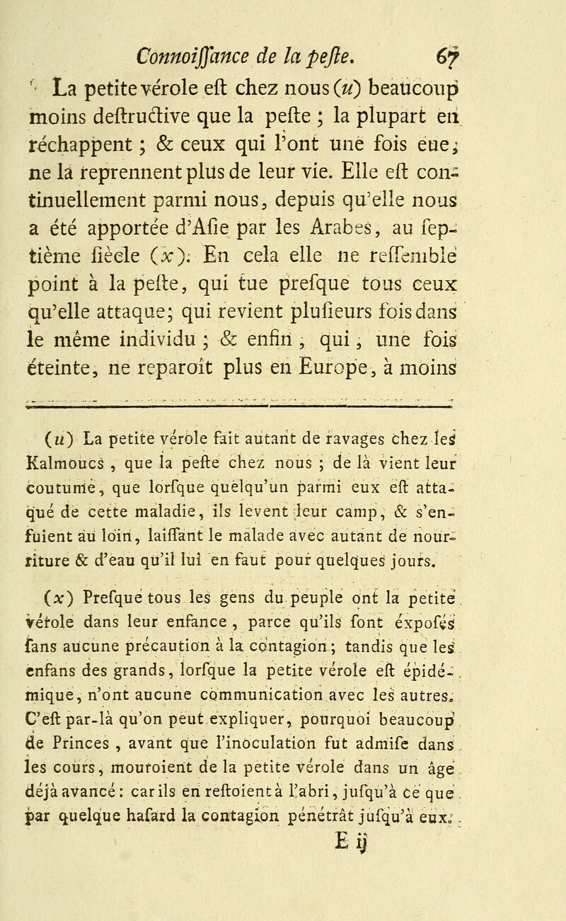 '■ La petite vérole eft chez nous (u) beaucoup moins deftrudive que la pefte ; la plupart eri réchappent ; & ceux qui l'ont une fois eue^ ne la reprennent plus de leur vie. Elle eft con- tinuellement parmi nous, depuis qu'elle nous a été apportée d'Afie par les Arabes, au fep- tième fièele O). En cela elle ne reiTembié point à la pefte, qui tue prefque tous ceux qu'elle attaque; qui revient plufieurs fois dans le même individu ; & enfin , qui, une fois éteinte, ne reparoît plus en Europe, à moins (a) La petite vérole fait autant de ravages chez les Kalmoucs , que la pefte chez nous ; de là vient leur coutume, que lorfque quelqu'un parmi eux eft atta- qué de cette maladie, ils lèvent leur camp, & s'en- fuient au loin, briffant le malade avec autant de nour- riture & d'eau qu'il lui en faut pouf quelques jours. (x) Prefque tous les gens du peuple ont la petite Vérole dans leur enfance , parce qu'ils font éxpofés? {ans aucune précaution à la contagion ; tandis que les cnfans des grands, lorfque la petite vérole eft épidé- mique, n'ont aucune communication avec les autres, C'eft par-là qu'on peut expliquer, pourquoi beaucoup de Princes , avant que l'inoculation fut admife dans les cours, mouroient de la petite vérole dans un âge déjà avancé : car ils en reftoient à l'abri, jufqù'à Ce que par quelque hafard la contagion pénétrât jufqu'à eux;.