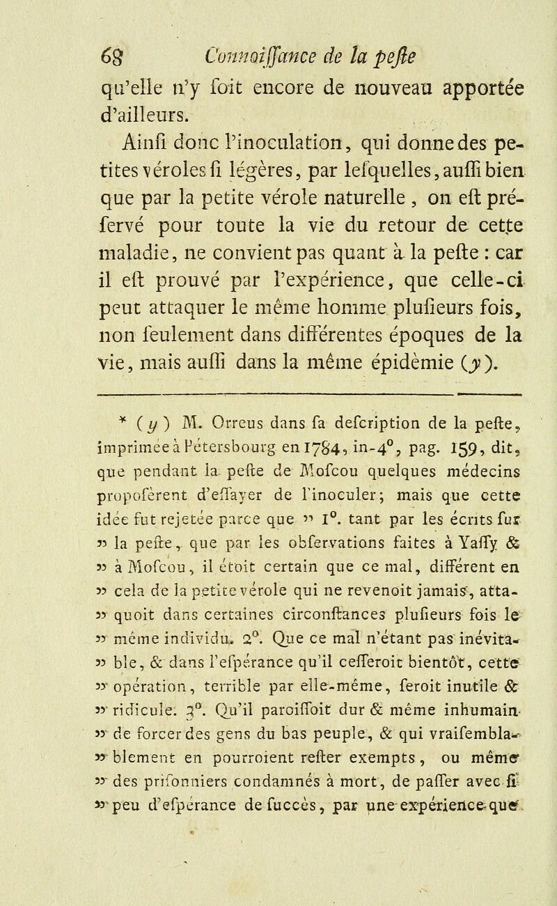 qu'elle n'y fait encore de nouveau apportée d'ailleurs. Ainfi donc l'inoculation, qui donne des pe- tites véroles fi légères, par lefquelles,auffibien que par la petite vérole naturelle , on eft pré- fervé pour toute la vie du retour de cette maladie, ne convient pas quant à- la perte : car il eft prouvé par l'expérience, que celle-ci peut attaquer le même homme plufieurs fois, non feulement dans différentes époques de la vie, mais auffi dans la même épidémie (y ). * (y ) M- Orreus dans fa defcription de la pefte9 imprimée à Pétersbourg. en 1784, in~4°, pag. 159, dit5 que pendant la. pelle de Mofcou quelques médecins propofèrent d'eflayer de l'inoculer; mais que cette idée fut rejetée parce que v 1°. tant par les écrits fur » la pefte,. que par les obfervations faites à Yafly & 53 à Mofcou, il.était certain que cernai, différent en 33 cela de la petite vérole qui ne revenait jamais', atta- 33 quoit dans certaines circonftances plufieurs fois le 33 même individu. 2°. Que ce mal nétant pas inévita- 33 ble, & dans l'efpérance qu'il celferoit bientôt, cette 33'opération, terrible par elle-même, feroit inutile & 33- ridicule. 3°. Qu'il paroiffoit dur & même inhumain 33^ de forcer des gens du bas peuple, & qui vraifembla-- xr blement en pourroient relier exempts , ou même* 33 des prifonniers condamnés à mort, de paffer avec fil » peu d'efpérance defuccès, par une-expérience-qiier