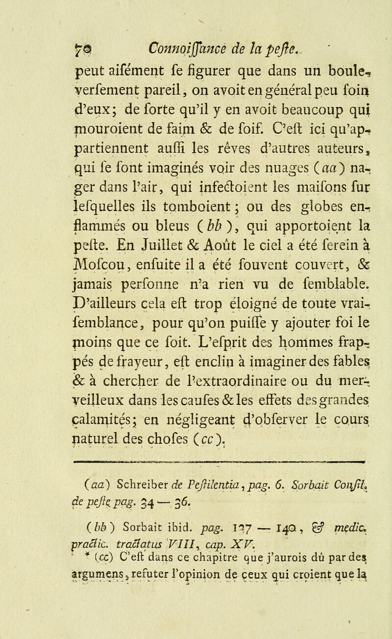 peut aifément fe figurer que dans un boule-/ yerfement pareil, on avoit en général peu foin d'eux; de forte qu'il y en avoit beaucoup qui mouroient de faim & de foif. C'eft ici qu'ap- partiennent auffi les rêves d'autres auteurs, qui fe font imaginés voir des nuages (aa) na« ger dans Pair, qui infeétoient les maifons fur îefquelles ils tombaient \ ou des globes en- flammés ou bleus ( bb ), qui apportaient la perte. En Juillet & Août le ciel a été ferein à Mofcou, enfuite il a été fouvent couvert, &' jamais perfonne n'a rien vu de femblable. p'ailleurs cela eft trop éloigné de toute vrai- femblance, pour qu'on puilîe y ajouter foi le moins que ce foit. L'efprit des hommes frap- pés de frayeur, eft enclin à imaginer des fables & à chercher de l'extraordinaire ou du mer-, veilleux dans les caufes& les effets des grandes çalamkés; en négligeant d'obferver le cours riaturel des chofes (ce). (aa) Schreiber de Peftilentia,pag. 6. Sprbait Conjil* de peft^pag, 34 —- 36. (bb) Sorbait ibid. pag* irtj —• 14Q, & medic* ■praiïic. trafiquas VIII\ cap, XV. * {ce) C'eft dans ce chapitre que j'aurais dû parde$ àrgumens 5 réfuter l'opinion de ceux gui croient quel^