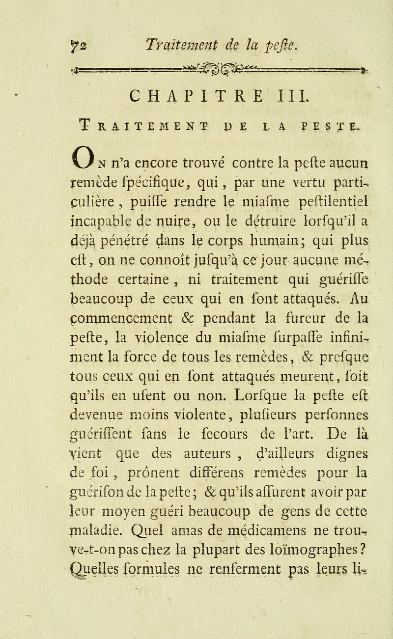 -a^/^^ Y&&244À. CHAPITRE III. Traitement de la peste. KJ n n'a encore trouvé contre la perle aucun remède fpécîfique^ qui, par une vertu parti- culière , puiffe rendre le miafme peftilentiel incapable de nuire, ou le détruire lorfqu'iî a déjà pénétré dans le corps humain; qui plus elt, on ne connoît jufqu'à. ce jour aucune mé- thode certaine , ni traitement qui guériffe beaucoup de ceux qui en font attaqués. Au commencement & pendant la fureur de la pefte, la violence du miafme furpaffe infini- ment la force de tous les remèdes, & prefque tous ceux qui en font attaqués meurent, foit qu'ils en ufent ou non. Lorfque la pefie eft devenue moins violente, pluiieurs perfonnes guériffent fans le fecours de l'art. De là vient que des auteurs 3 d'ailleurs dignes de foi, prônent différens remèdes pour la guérifon de la pefte ; & qu'ils alTurent avoir par leur moyen guéri beaucoup de gens de cette maladie. Quel amas de médicamens ne trou- ve-t-on pas chez la plupart des loïmographes ? Quelles formules ne renferment pas leurs li«