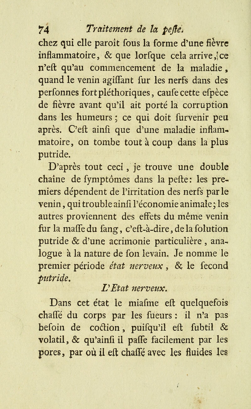 chez qui elle paroît fous la forme d'une fièvre inflammatoire, & que lorfque cela arrives\ce n'eft qu'au commencement de la maladie, quand le venin agiffant fur les nerfs dans des perfonnes fort pléthoriques, caufe cette efpèce de fièvre avant qu'il ait porté la corruption dans les humeurs ; ce qui doit furvenir peu après. C'eft ainfi que d'une maladie inflam- matoire, on tombe tout à coup dans la plus putride. D'après tout ceci, je trouve une double chaîne de fymptomes dans la pefte : les pre- miers dépendent de l'irritation des nerfs parle venin, qui trouble ainfi l'économie animale; les autres proviennent des effets du même venin fur la maffedu fang, c'eft-à-dire,delafolution putride & d'une acrimonie particulière , ana- logue à la nature de fon levain. Je nomme le premier période état nerveux, & le fécond futride, L'Etat nerveux. Dans cet état le miafme eft quelquefois chaifé du corps par les fûeurs : il n'a pas befoin de codion, puifqu'il eft fubtil & volatil, & qu'ainfi il paffe facilement par les pores, par où il eft chalTé avec ks fluides le§