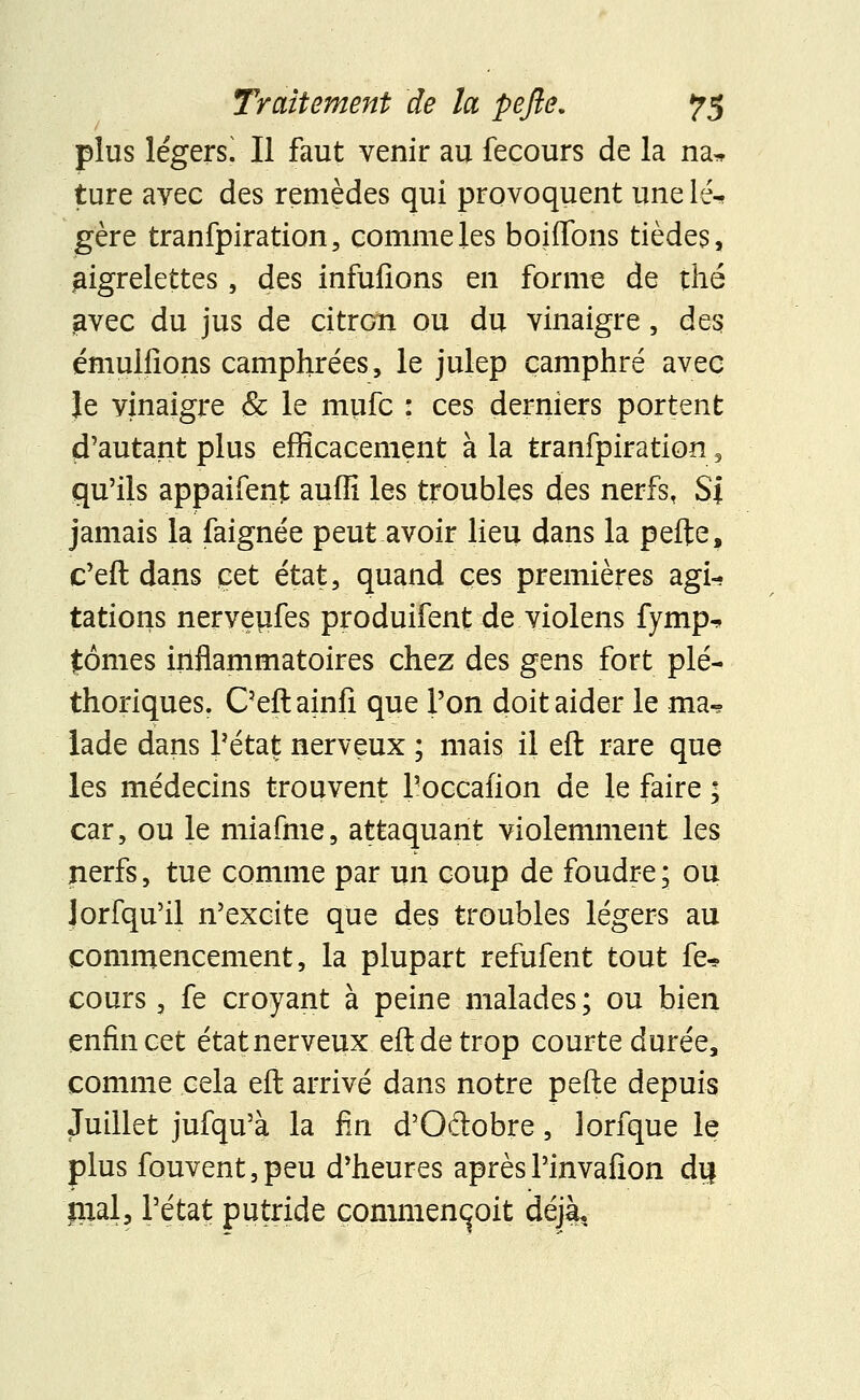 plus légers! Il faut venir au fecours de la na* ture avec des remèdes qui provoquent une lé- gère tranfpiration, comme les boiffons tièdes, aigrelettes, des infufions en forme de thé £vec du jus de citron ou du vinaigre, des émulfions camphrées, le julep camphré avec Je vinaigre & le mufc : ces derniers portent d'autant plus efficacement à la tranfpiration , qu'ils appaifent auffi les troubles des nerfs, Sj jamais la faignée peut avoir lieu dans la pefte, c'eft dans cet état, quand ces premières agi- tations nervepfes produifent de violens fymp^. £ômes inflammatoires chez des gens fort plé- thoriques. C'eft ainfi que l'on doit aider le ma- lade dans l'état nerveux ; mais il eft rare que les médecins trouvent l'occafion de le faire ; car, ou le miafme, attaquant violemment les nerfs, tue comme par un coup de foudre; ou lorfqu'il n'excite que des troubles légers au commencement, la plupart refufent tout fe* cours, fe croyant à peine malades ; ou bien enfin cet état nerveux efl de trop courte durée, comme cela eft arrivé dans notre pefte depuis Juillet jufqu'à la fin d'Oftobre, lorfque le plus fouvent,peu d'heures après l'invafion dij mal, l'état putride commençait déjà.