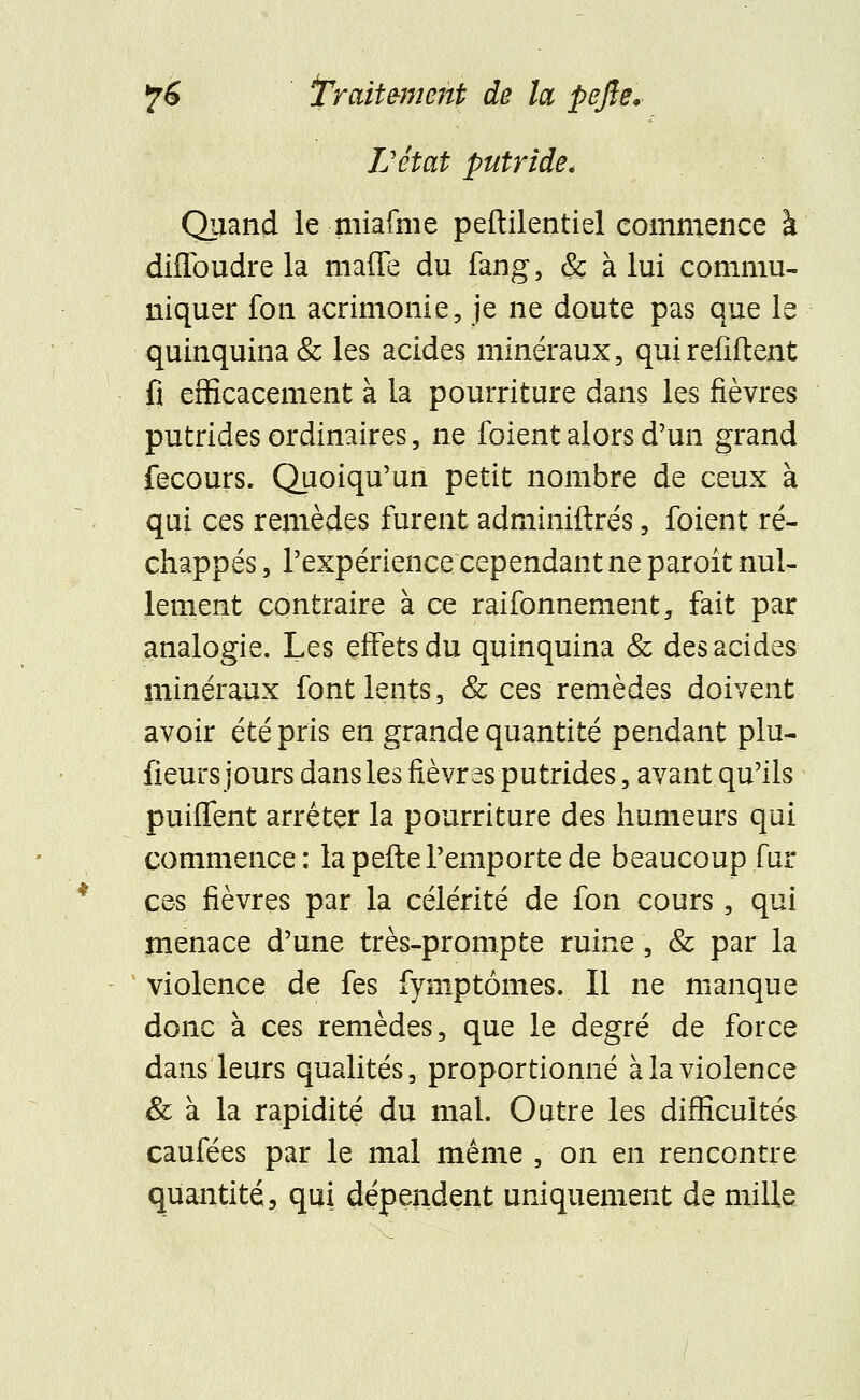 L'état putride. Quand le miafme peftilentiel commence à diflbudre la maffe du fang, & à lui commu- niquer fon acrimonie, je ne doute pas que le quinquina & les acides minéraux, qui refiftent fi efficacement à la pourriture dans les fièvres putrides ordinaires, ne foient alors d'un grand fecours. Quoiqu'un petit nombre de ceux à qui ces remèdes furent adminiftrés, foient ré- chappes , l'expérience cependant ne paroît nul- lement contraire à ce raifonnement, fait par analogie. Les effets du quinquina & des acides minéraux font lents, & ces remèdes doivent avoir été pris en grande quantité pendant plu- sieurs jours dans les fièvres putrides, avant qu'ils puiffent arrêter la pourriture des humeurs qui commence: la pefte l'emporte de beaucoup fur ces fièvres par la célérité de fon cours, qui menace d'une très-prompte ruine, & par la violence de fes fymptômes. Il ne manque donc à ces remèdes, que le degré de force dans leurs qualités, proportionné à la violence & à la rapidité du mal. Outre les difficultés caufées par le mal même , on en rencontre quantité, qui dépendent uniquement de mille