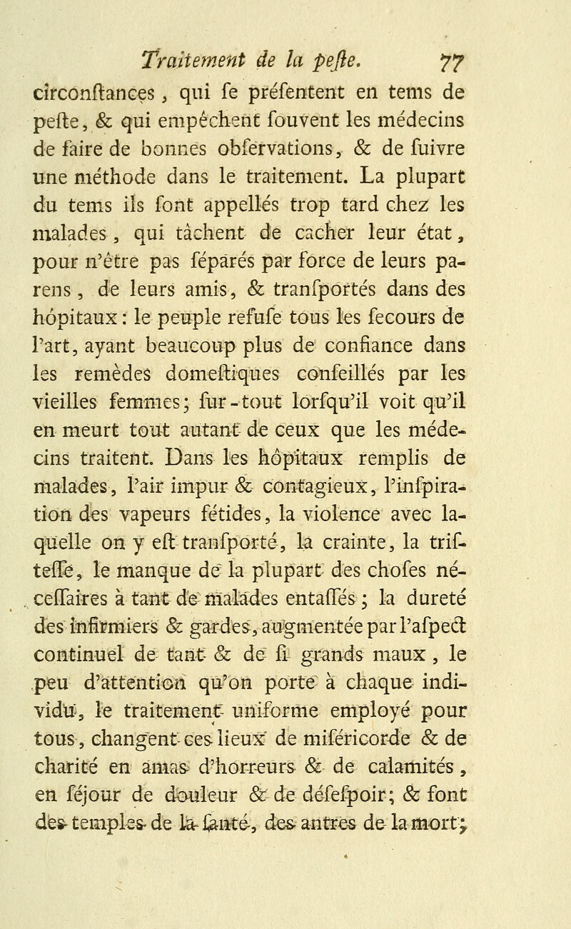 circonftances, qui fe préfentent en tems de pelle, & qui empêchent fouvent les médecins de faire de bonnes obfervations , & de fuivre une méthode dans le traitement. La plupart du tems ils font appelles trop tard chez les malades, qui tâchent de cacher leur état, pour n'être pas fépàrés par force de leurs pa- reils , de leurs amis, & tranfportés dans des hôpitaux : le peuple refufe tous lés fecours de Part, ayant beaucoup plus de confiance dans les remèdes domeftiques confeillés par les vieilles femmes; fur-tout lorfqu'il voit qu'il en meurt tout autant de ceux que les méde- cins traitent. Dans les hôpitaux remplis de malades, l'air impur & contagieux, l'infpira- tion des vapeurs fétides, la violence avec la- quelle on y efttranfporté, la crainte, la trif- te'flfe, le manque de la plupart des chofes né- cefiaires à tantrêêmalades entafies; la dureté des inflïmiers & gardes, augmentée par l'afpecl continuel de tant Se de- fi grands maux, le peu d'attention qu'on porte à chaque indi- vidu^ le traitement- uniforme employé pour tous, changent ces lieux de miféricorde & de charité en amas-; d'horreurs & de calamités, en féjour de douleur &:de défefpoir; & font des- temples- de la- fente-, de& antres de la mort J