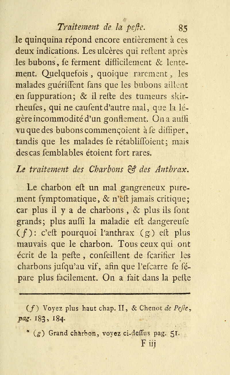 le quinquina répond encore entièrement à ces deux indications. Les ulcères qui relient après les bubons, fe ferment difficilement & lente- ment. Quelquefois , quoique rarement, les malades guériffent fans que les bubons aillent en fuppuration; & il refte des tumeurs skir- rheufes, qui ne caufent d'autre mal, que la lé- gère incommodité d'un gonflement. On a auffi vu que des bubons commençoient àfe diffiper, tandis que les malades fe rétabliflbient ; mais des cas femblables étoient fort rares. Le traitement des Charbons êf des Anthrax. Le charbon eft un mal gangreneux pure- ment fymptomatique,■& n'eit jamais critique; car plus il y a de charbons, & plus ils font grands; plus auffi la maladie eft: dangereufe (/): c'eft pourquoi l'anthrax (g) eft plus mauvais que le charbon. Tous ceux qui ont écrit de la pefle , confeillent de fcarifier les charbons jufqu'au vif, afin que Pefcarre fe fé- pare plus facilement. On a fait dans la pefte (/) Voyez plus haut chap. II, & Chenot de Pefter pag. 183, x84- * (g) Grand charbon, voyez ci-deffus pag. 51» Fiij