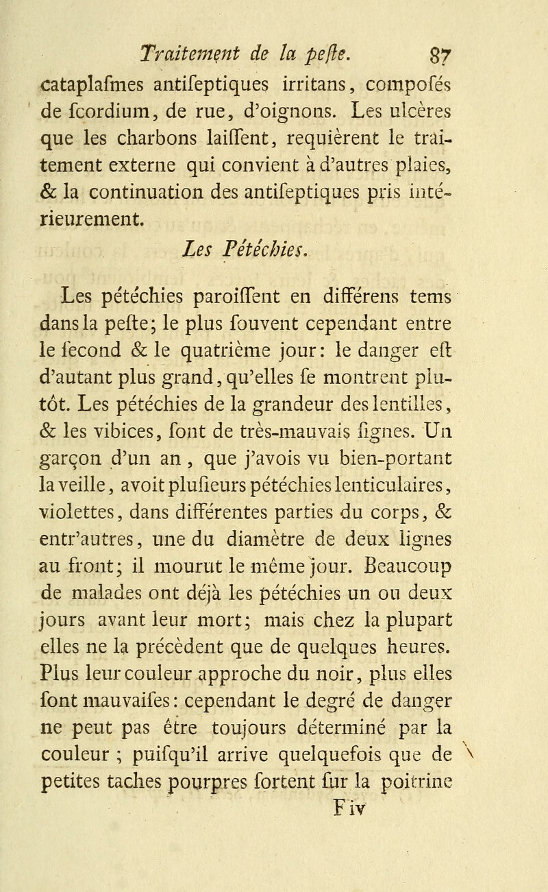 cataplafmes antifeptiques irritans, compofés de fcordium, de rue, d'oignons. Les ulcères que les charbons laiiïent, requièrent le trai- tement externe qui convient à d'autres plaies, & la continuation des antifeptiques pris inté- rieurement. Les Pétêchies. Les pétêchies paroiffent en differens tems dans la pefte; le plus fouvent cependant entre le fécond & le quatrième jour: le danger eft d'autant plus grand, qu'elles fe montrent plu- tôt. Les pétêchies de la grandeur des lentilles, & les vibices, font de très-mauvais lignes. Un garçon d'un an , que j'avois vu bien-portant la veille, avoit plufieurs pétêchies lenticulaires, violettes, dans différentes parties du corps, & entr'autres, une du diamètre de deux lignes au front; il mourut le même jour. Beaucoup de malades ont déjà les pétêchies un ou deux jours avant leur mort; mais chez la plupart elles ne la précèdent que de quelques heures. Plus leur couleur approche du noir, plus elles font mauvaifes : cependant le degré de danger ne peut pas être toujours déterminé par la couleur ; puifqu'il arrive quelquefois que de petites taches pourpres fortent fur la poitrine F iv