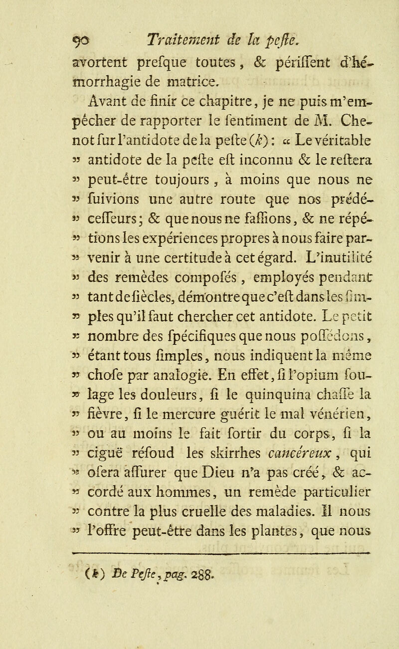 avortent prefque toutes, Se péruTent d'he~ morrhagie de matrice. Avant de finir ce chapitre, je ne puism'em- pécher de rapporter le fentinient de M. Che~ not fur l'antidote de la pefte (/?)■ : « Le véritable « antidote de la perte eft inconnu & le reliera « peut-être toujours 5 à moins que nous ne » fuivions une autre route que nos prédé- « ceffeurs; & que nous ne faffions, & ne répé- » tions les expériences propres à nous faire par- 53 venir à une certitude à cet égard. I/imitilité » des remèdes compofés, employés pendant « tantdefiècles, démontre que c'eft dansles fim- * pies qu'il faut chercher cet antidote. Le petit » nombre des fpécifiques que nous pofledons, * étant tous fimples, nous indiquent la. même » chofe par analogie. En effet, fi l'opium fou- » lage les douleurs, fi le quinquina chaflè la » fièvre, fi le mercure guérit le mai vénérien, « ou au moins le fait for tir du corps, fi la » ciguë réfoud les skirrhes cancéreux, qui * ofera affurer que Dieu n*a pas créé, & ac- * cordé aux hommes, un remède particulier » contre la plus cruelle des maladies. Il nous » Foffre peut-être dans les plantes, que nous (*) De Pefte ypag. 2%8.