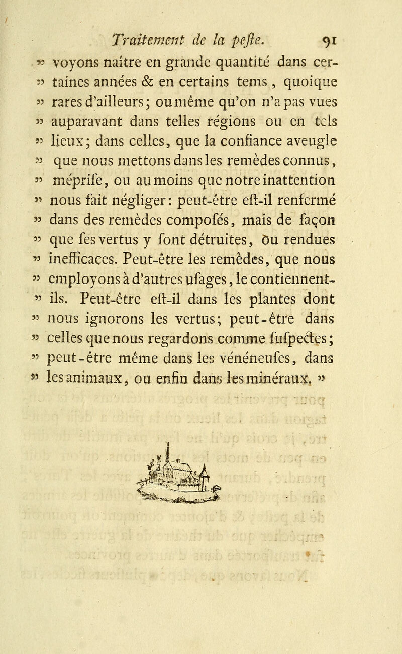 93 ■voyons naître en grande quantité dans cer- 33 taines années & en certains tems, quoique » rares d'ailleurs ; ou même qu'on n'a pas vues 33 auparavant dans telles régions ou en tels »3 lieux; dans celles, que la confiance aveugle « que nous mettons dans les remèdes connus, 33 méprife, ou au moins que notre inattention 33 nous fait négliger: peut-être eft-il renfermé 33 dans des remèdes compofés, mais de façon m que fes vertus y font détruites, Du rendues 33 inefficaces. Peut-être les remèdes, que nous 33 employons à d'autres ufages, le contiennent- 33 ils. Peut-être eft-il dans les plantes dont 33 nous ignorons les vertus; peut-être dans 33 celles que nous regardons comme fufpe<Ses; 33 peut-être même dans les vénéneufes, dans *> les animaux 6 ou enfin dans les minéraux. »