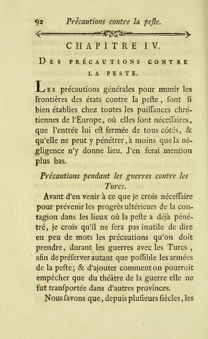 ,»^Cà^fiSÇ$«A«ta. CHAPITRE IV, Des précautions contre LA PESTE. JL/ES précautions générales pour munir les frontières des états contre la pefte, font fi bien établies chez toutes les puiffances chré- tiennes de PEurope, où elles font néceiTaires, que l'entrée lui eft fermée de tous côtes, & qu'elle ne peut y pénétrer, à moins que la né- gligence n'y donne lieu. J'en ferai mention plus bas. Précautions pendant les guerres contre les Turcs. Avant d'en venir à ce que je crois néceffaire pour prévenir les progrès ultérieurs de la con- tagion dans les lieux où la pefte a déjà péné- tré, je crois qu'il ne fera pas inutile de dire en peu de mots les précautions qu'on doit prendre, durant les guerres avec les Turcs , afin de préferver autant que poffible les armées de la pefte; & d'ajouter comment on pourroit empêcher que du théâtre de la guerre elle ne fut tranfportée dans d'autres provinces.