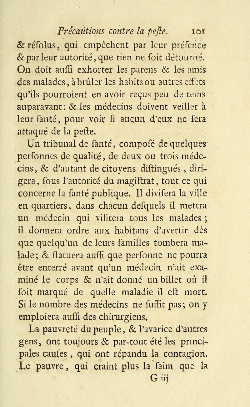 &réfolus, qui empêchent par leur préfence & par leur autorité, que rien ne foit détourné. On doit auffi exhorter les parens & les amis des malades, à brûler les habits ou autres effets qu'ils pourroient en avoir reçus peu de ternis auparavant: & les médecins doivent veiller à leur fanté, pour voir fi aucun d'eux ne fera attaqué de la pelle. Un tribunal de fanté, compofé de quelques- perfonnes de qualité, de deux ou trois méde- cins , & d'autant de citoyens diftingués, diri- gera, fous l'autorité du magiftrat, tout ce qui concerne la fanté publique. Il divifera la ville en quartiers, dans chacun defquels il mettra un médecin qui vifitera tous les malades ; il donnera ordre aux habitans d'avertir dès que quelqu'un de leurs familles tombera ma- lade; & ftatuera auffi que perfonne ne pourra être enterré avant qu'un médecin n'ait exa- miné le corps & n'ait donné un billet où il foit marqué de quelle maladie il eft mort. Si le nombre des médecins ne fuffit pas; on y emploiera auffi des chirurgiens, La pauvreté du peuple, & l'avarice d'autres gens, ont toujours & par-tout été les princi- pales caufes, qui ont répandu la contagion. Le pauvre, qui craint plus la faim que la Giij