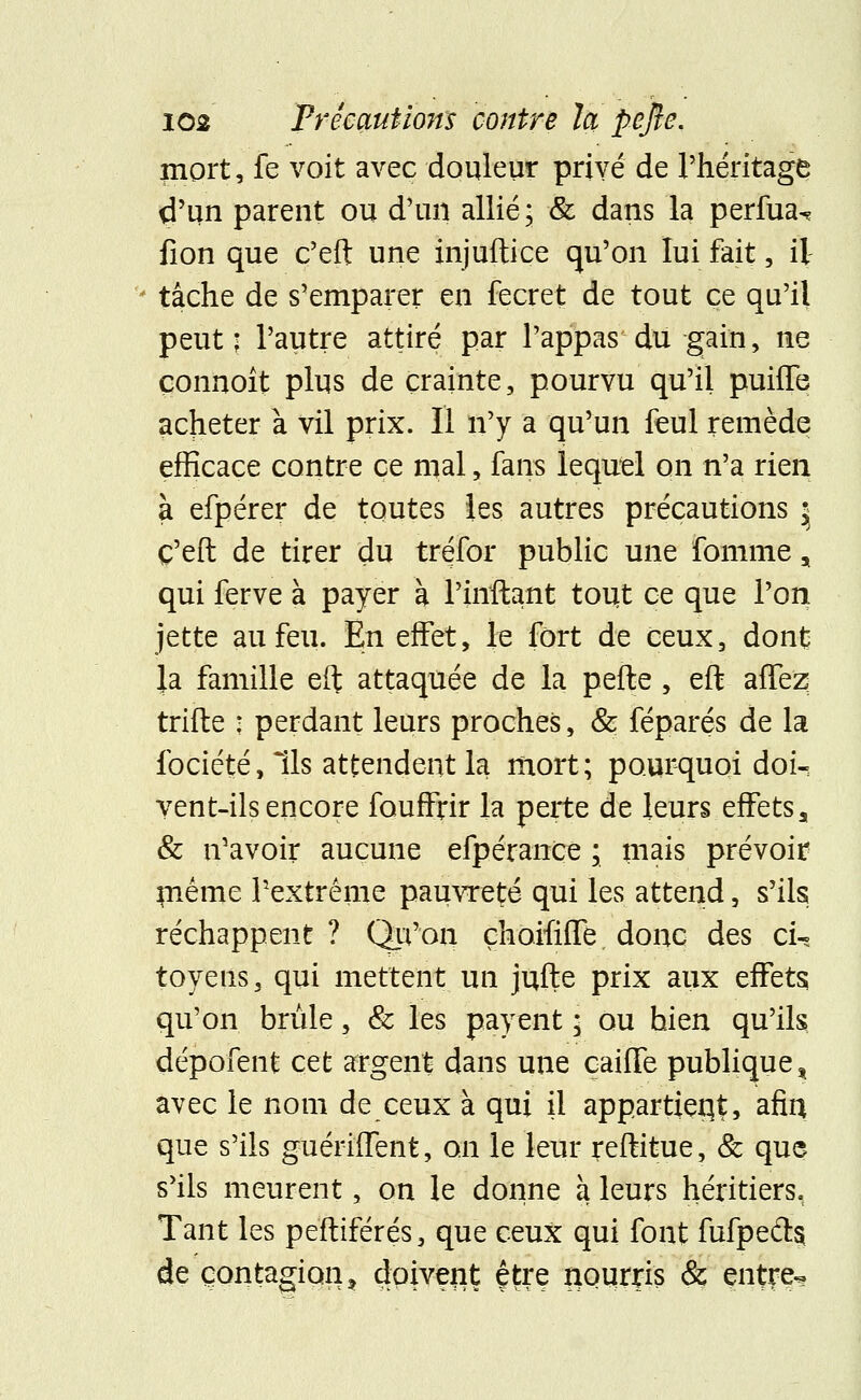 mort, fe voit avec douleur privé de l'héritage d'un parent ou d'un allié, & dans la perfua^ fion que c'eft une injuftice qu'on lui fait, il tâche de s'emparer en fecret de tout ce qu'il peut; l'autre attiré par Pappas du gain, ne çonnoît plus de crainte, pourvu qu'il puhTe acheter à vil prix. Il n'y a qu'un feul remède efficace contre ce mal, fans lequel on n'a rien à efpérer de toutes les autres précautions * C'eft de tirer du tréfor public une fomme, qui ferve à payer à l'inftant tout ce que l'on jette au feu. En effet, je fort de ceux, dont |a famille eft attaquée de la pefte , eft affez trifte : perdant leurs proches, & féparés de la fociété, Ils attendent la mort; pourquoi doi- vent-ils encore fauffrir la perte de leurs effets a & n'avoir aucune efpérance ; mais prévoir même l'extrême pauvreté qui les attend, s'ils réchappent ? Qu'on çhoififle donc des ci-^ toyens, qui mettent un jufte prix aux effets qu'on brûle, & les payent • ou hien qu'ils dépofent cet argent dans une caiffe publique, avec le nom de ceux à qui il appartient afia que s'ils guérifTent, on le leur reftitue, & que s'ils meurent, on le donne à leurs héritiers. Tant les peftiférés, que ceux qui font fufpecls de contagion ? doivent être nourris & entre-*