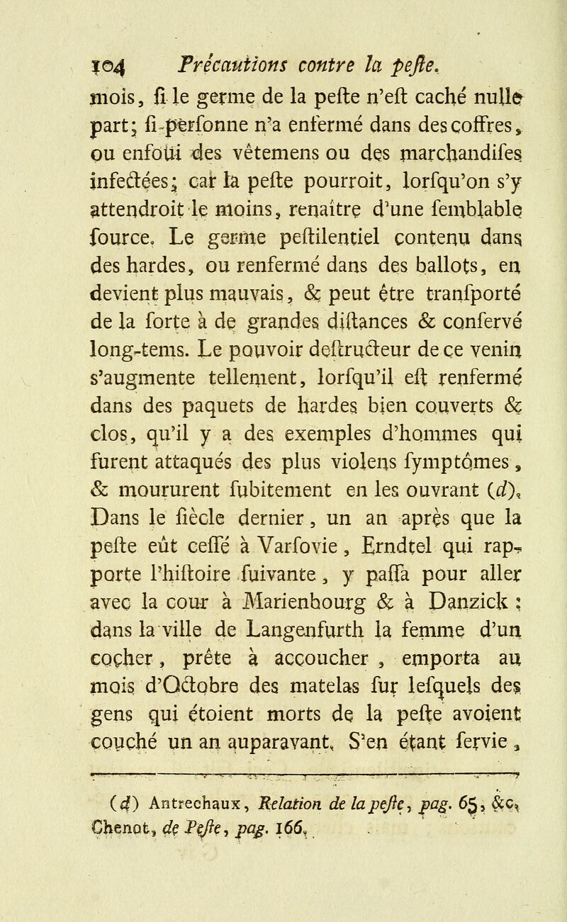 mois, fi le germe de la pefte n'eft caché nulle part; ILperfonne n'a enfermé dans des coffres, ou enfoui des vêtemens qu des marchandifes infeftéesâ car la pefte pourroit, lorfqu'on s'y attendroit le moins, renaître d'une femblable fource. Le gernte peftilentiel contenu dans, des hardes, ou renfermé dans des ballots 3 en devient plus mauvais, & peut être tranfporté de la forte à de grandes. diftances & confervé long-tems. Le pouvoir deftrudeur de ce venin s'augmente tellenient, lorfqu'il eft renfermé dans des paquets de hardes. bien couverts & clos, qu'il y a des exemples d'hommes qui furent attaqués des plus violens fymptqmes, & moururent fubitement en les ouvrant (d), Dans le fiècle dernier, un an après que la pefte eût ceffé à Varfovie, Erndtel qui rap^ porte Phiftoire fuivante, y pafTâ pour aller avec la cour à Marienhourg & à Danzick : dans la ville de Langenfurth la femme d'un cocher, prête à accoucher , emporta au mois d'Qdqbre des matelas fur lefquels des gens qui étoient morts de la pefte avoient couché un an auparavant, S'en étant fervie3 +*g-n — v -*. ...t ; ... _—j ■ ■ — -—5 !—; 1 rr-r~ -y (4) Antrech^ux, Relation de lajpefle, pag. 65 s &c», Chenatj de Pejîe, pag. 166»