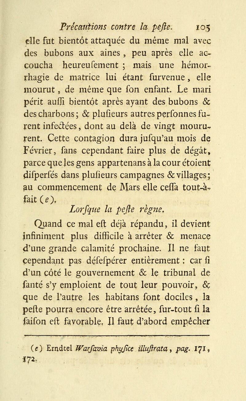 elle fut bientôt attaquée du même mal avec des bubons aux aines, peu après elle ac- coucha heureufement ; mais une hémor- rhagie de matrice lui étant furvenue, elle mourut a de même que fon enfant. Le mari périt aufli bientôt après ayant des bubons & des charbons ; & plusieurs autres perfonnes fu- rent infectées , dont au delà de vingt mouru- rent. Cette contagion dura jufqu'au mois de Février, fans cependant faire plus de dégât, parce que les gens appartenans à la cour étoient çiifperfés dans plufieurs campagnes & villages; ^u commencement de Mars elle çeflfa tout-à^ fait (^), Lorfque la pejie règne. Quand ce mal eft déjà répandu, il devient infiniment plus difficile à arrêter & menacç d'une grande calamité prochaine. Il ne faut cependant pas défefpérer entièrement: car fi d'un côté le gouvernement & le tribunal de fanté s'y emploient de tout leur pouvoir, Sç que de l'autre les habitans font dociles, la perte pourra encore être arrêtée, fur-tout fi la faifon eft favorable, Il faut d'abord empêcher O) Erndtel Warfavia phyjice illujîratq, pag. 171* *7^