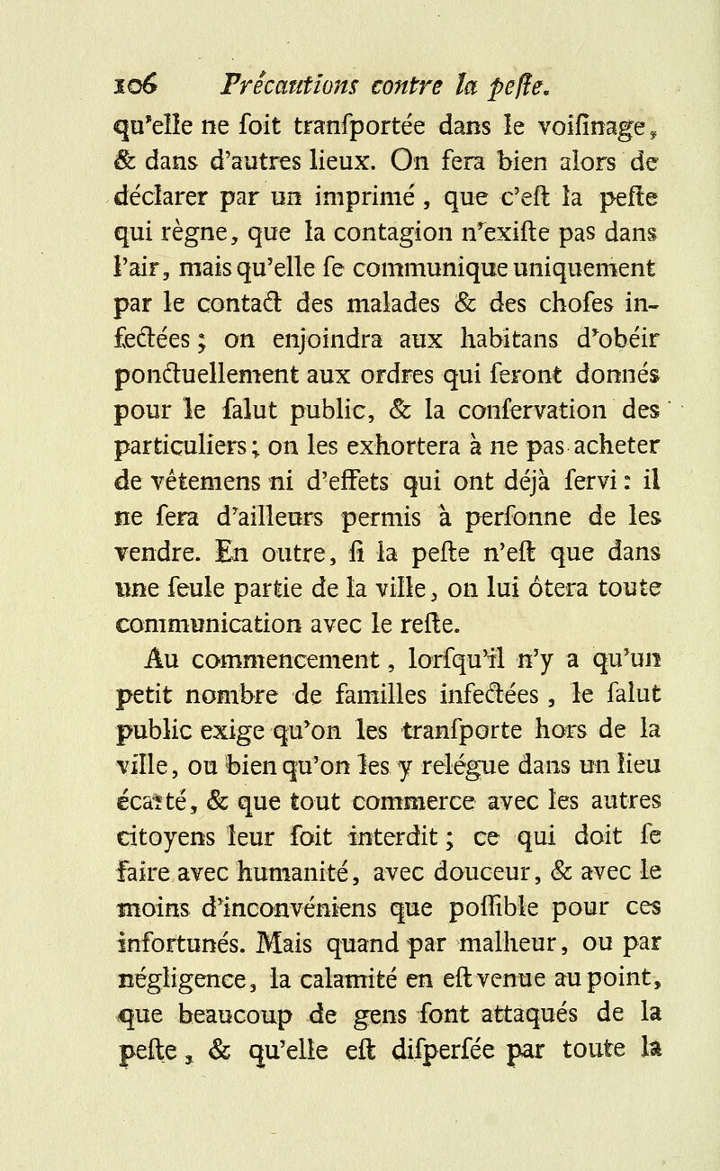 qu'elle ne foit tranfportée dans le voifinage* & dans d'autres lieux. On fera bien alors de déclarer par un imprimé, que c'eft la pefte qui règne, que la contagion n'exifte pas dans l'air, mais qu'elle fe communique uniquement par le contad des malades & des chofes in- feftées ; on enjoindra aux habitans d*obéir ponctuellement aux ordres qui feront donnés pour le falut public, & la confervation des particuliers; on les exhortera à ne pas acheter de vêtemens ni d'effets qui ont déjà fervi : il ne fera d'ailleurs permis à perfonne de les vendre. En outre, fi la pefte n'eft que dans une feule partie de la ville, on lui ôtera toute communication avec le relie. Au commencement, lorfqu'il n'y a qu'un petit nombre de familles infeftées, le falut public exige qu'on les tranfporte hors de la ville, ou bien qu'on les y relègue dans un lieu écaïté, & que tout commerce avec les autres citoyens leur foit interdit ; ce qui doit fe Faire avec humanité, avec douceur, & avec le moins d'inconvénkns que poffible pour ces infortunés. Mais quand par malheur, ou par négligence, la calamité en eft venue au point, que beaucoup de gens font attaqués de la pefte, & qu'elle eft difperfée par toute la